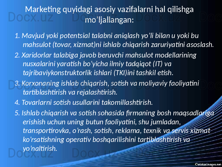 Marketing quyidagi asosiy vazifalarni hal qilishga 
mo’ljallangan:
1. Mavjud yoki potentsial talabni aniqlash yo’li bilan u yoki bu 
mahsulot (tovar, xizmat)ni ishlab chiqarish zaruriyatini asoslash.
2. Xaridorlar talabiga javob beruvchi mahsulot modellarining 
nusxalarini yaratish bo’yicha ilmiy tadqiqot (IT) va 
tajribaviykonstruktorlik ishlari (TKI)ini tashkil etish.
3. Korxonaning ishlab chiqarish, sotish va moliyaviy faoliyatini 
tartiblashtirish va rejalashtirish.
4. Tovarlarni sotish usullarini takomillashtirish.
5. Ishlab chiqarish va sotish sohasida firmaning bosh maqsadlariga 
erishish uchun uning butun faoliyatini, shu jumladan, 
transportirovka, o’rash, sotish, reklama, texnik va servis xizmat 
ko’rsatishning operativ boshqarilishini tartiblashtirish va 
yo’naltirish. 