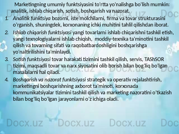          Marketingning umumiy funktsiyasini to’rtta yo’nalishga bo’lish mumkin: 
analitik, ishlab chiqarish, sotish, boshqarish va nazorat.
1. Analitik funktsiya  bozorni, iste’molchilarni, firma va tovar strukturasini 
o’rganish, shuningdek, korxonaning ichki muhitini tahlil qilishdan iborat.
2. Ishlab chiqarish funktsiyasi  yangi tovarlarni ishlab chiqarishni tashkil etish, 
yangi texnologiyalarni ishlab chiqish,  moddiy-texnika ta’minotini tashkil 
qilish va tovarning sifati va raqobatbardoshligini boshqarishga 
yo’naltirilishini ta’minlaydi.
3. Sotish funktsiyasi  tovar harakati tizimini tashkil qilish, servis, TAShSOR 
tizimi, maqsadli tovar va narx siyosatini olib borish bilan bog’liq bo’lgan 
masalalarni hal qiladi.
4. Boshqarish va nazorat funktsiyasi  strategik va operativ rejalashtirish, 
marketingni boshqarishning axborot ta’minoti, korxonada 
kommunikatsiyalar tizimini tashkil qilish va marketing nazoratini o’tkazish 
bilan bog’liq bo’lgan jarayonlarni o’z ichiga oladi. 