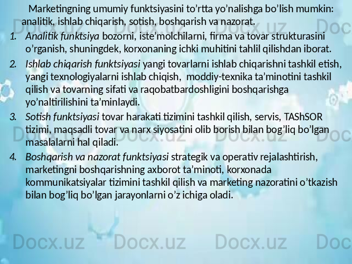 Marketingning umumiy funktsiyasini to’rtta yo’nalishga bo’lish mumkin: 
analitik, ishlab chiqarish, sotish, boshqarish va nazorat.
1. Analitik funktsiya  bozorni, iste’molchilarni, firma va tovar strukturasini 
o’rganish, shuningdek, korxonaning ichki muhitini tahlil qilishdan iborat.
2. Ishlab chiqarish funktsiyasi  yangi tovarlarni ishlab chiqarishni tashkil etish, 
yangi texnologiyalarni ishlab chiqish,  moddiy-texnika ta’minotini tashkil 
qilish va tovarning sifati va raqobatbardoshligini boshqarishga 
yo’naltirilishini ta’minlaydi.
3. Sotish funktsiyasi  tovar harakati tizimini tashkil qilish, servis, TAShSOR 
tizimi, maqsadli tovar va narx siyosatini olib borish bilan bog’liq bo’lgan 
masalalarni hal qiladi.
4. Boshqarish va nazorat funktsiyasi  strategik va operativ rejalashtirish, 
marketingni boshqarishning axborot ta’minoti, korxonada 
kommunikatsiyalar tizimini tashkil qilish va marketing nazoratini o’tkazish 
bilan bog’liq bo’lgan jarayonlarni o’z ichiga oladi.