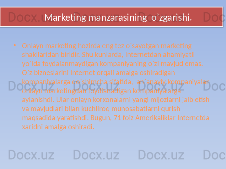        Marketing manzarasining  o’zgarishi.
•
Onlayn marketing hozirda eng tez o`sayotgan marketing 
shakllaridan biridir. Shu kunlarda, Internetdan ahamiyatli 
yo`lda foydalanmaydigan kompaniyaning o`zi mavjud emas. 
O`z bizneslarini Internet orqali amalga oshiradigan 
kompaniyalarga qo`shimcha sifatida,  an`anaviy kompaniyalar 
onlayn marketingdan foydlanadigan kompaniyalarga 
aylanishdi. Ular onlayn korxonalarni yangi mijozlarni jalb etish 
va mavjudlari bilan kuchliroq munosabatlarni qurish 
maqsadida yaratishdi. Bugun, 71 foiz Amerikaliklar Internetda 
xaridni amalga oshiradi.   