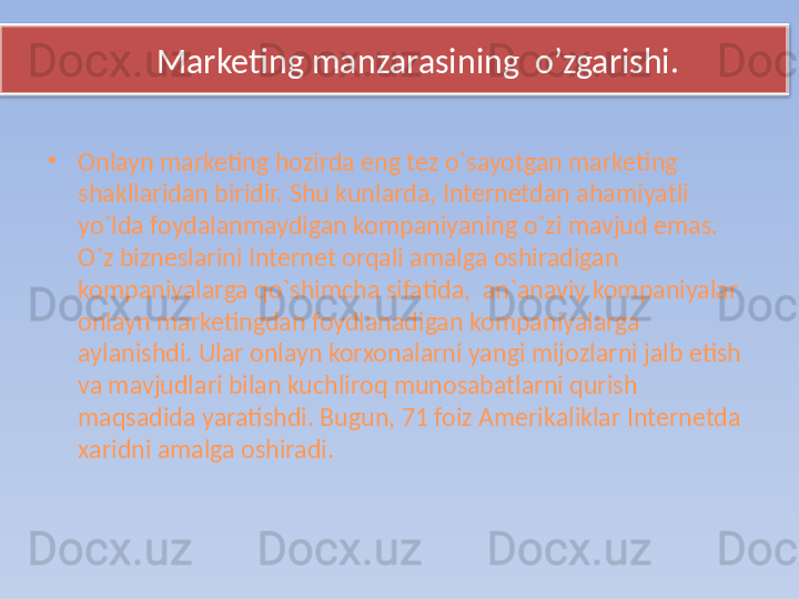 Marketing manzarasining  o’zgarishi.
•
Onlayn marketing hozirda eng tez o`sayotgan marketing 
shakllaridan biridir. Shu kunlarda, Internetdan ahamiyatli 
yo`lda foydalanmaydigan kompaniyaning o`zi mavjud emas. 
O`z bizneslarini Internet orqali amalga oshiradigan 
kompaniyalarga qo`shimcha sifatida,  an`anaviy kompaniyalar 
onlayn marketingdan foydlanadigan kompaniyalarga 
aylanishdi. Ular onlayn korxonalarni yangi mijozlarni jalb etish 
va mavjudlari bilan kuchliroq munosabatlarni qurish 
maqsadida yaratishdi. Bugun, 71 foiz Amerikaliklar Internetda 
xaridni amalga oshiradi.