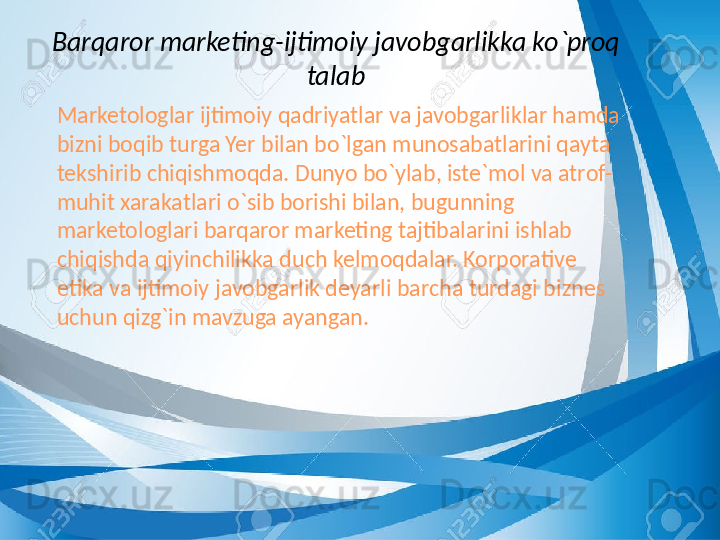 Barqaror marketing-ijtimoiy javobgarlikka ko`proq 
talab
      Marketologlar ijtimoiy qadriyatlar va javobgarliklar hamda 
bizni boqib turga Yer bilan bo`lgan munosabatlarini qayta 
tekshirib chiqishmoqda. Dunyo bo`ylab, iste`mol va atrof-
muhit xarakatlari o`sib borishi bilan, bugunning 
marketologlari barqaror marketing tajtibalarini ishlab 
chiqishda qiyinchilikka duch kelmoqdalar. Korporative 
etika va ijtimoiy javobgarlik deyarli barcha turdagi biznes 
uchun qizg`in mavzuga ayangan. 