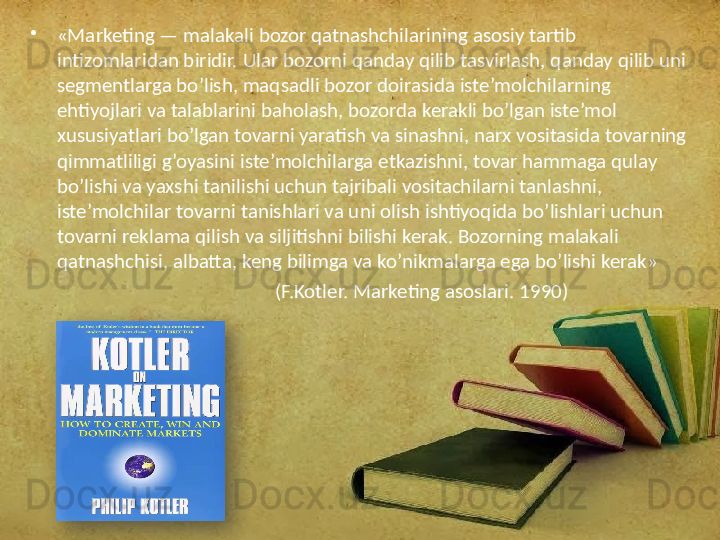 •
«Marketing — malakali bozor qatnashchilarining asosiy tartib 
intizomlaridan biridir. Ular bozorni qanday qilib tasvirlash, qanday qilib uni 
segmentlarga bo’lish, maqsadli bozor doirasida iste’molchilarning 
ehtiyojlari va talablarini baholash, bozorda kerakli bo’lgan iste’mol 
xususiyatlari bo’lgan tovarni yaratish va sinashni, narx vositasida tovarning 
qimmatliligi g’oyasini iste’molchilarga etkazishni, tovar hammaga qulay 
bo’lishi va yaxshi tanilishi uchun tajribali vositachilarni tanlashni, 
iste’molchilar tovarni tanishlari va uni olish ishtiyoqida bo’lishlari uchun 
tovarni reklama qilish va siljitishni bilishi kerak. Bozorning malakali 
qatnashchisi, albatta, keng bilimga va ko’nikmalarga ega bo’lishi kerak»
                                                     (F.Kotler. Marketing asoslari. 1990)  