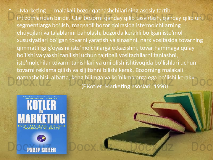 •
«Marketing — malakali bozor qatnashchilarining asosiy tartib 
intizomlaridan biridir. Ular bozorni qanday qilib tasvirlash, qanday qilib uni 
segmentlarga bo’lish, maqsadli bozor doirasida iste’molchilarning 
ehtiyojlari va talablarini baholash, bozorda kerakli bo’lgan iste’mol 
xususiyatlari bo’lgan tovarni yaratish va sinashni, narx vositasida tovarning 
qimmatliligi g’oyasini iste’molchilarga etkazishni, tovar hammaga qulay 
bo’lishi va yaxshi tanilishi uchun tajribali vositachilarni tanlashni, 
iste’molchilar tovarni tanishlari va uni olish ishtiyoqida bo’lishlari uchun 
tovarni reklama qilish va siljitishni bilishi kerak. Bozorning malakali 
qatnashchisi, albatta, keng bilimga va ko’nikmalarga ega bo’lishi kerak»
                                                     (F.Kotler. Marketing asoslari. 1990)