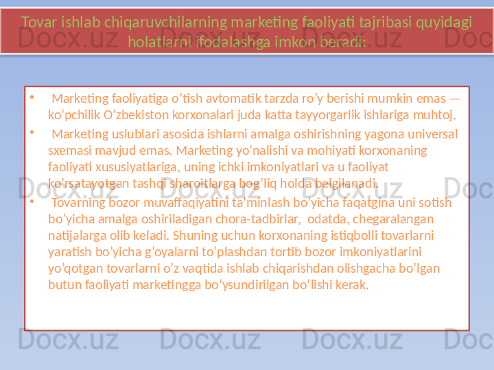 Tovar ishlab chiqaruvchilarning marketing faoliyati tajribasi quyidagi 
holatlarni ifodalashga imkon beradi:
•
  Marketing faoliyatiga o’tish avtomatik tarzda ro’y berishi mumkin emas — 
ko’pchilik O’zbekiston korxonalari juda katta tayyorgarlik ishlariga muhtoj.
•
  Marketing uslublari asosida ishlarni amalga oshirishning yagona universal 
sxemasi mavjud emas. Marketing yo’nalishi va mohiyati korxonaning 
faoliyati xususiyatlariga, uning ichki imkoniyatlari va u faoliyat 
ko’rsatayotgan tashqi sharoitlarga bog’liq holda belgilanadi.
•
  Tovarning bozor muvaffaqiyatini ta’minlash bo’yicha faqatgina uni sotish 
bo’yicha amalga oshiriladigan chora-tadbirlar,  odatda, chegaralangan 
natijalarga olib keladi. Shuning uchun korxonaning istiqbolli tovarlarni 
yaratish bo’yicha g’oyalarni to’plashdan tortib bozor imkoniyatlarini 
yo’qotgan tovarlarni o’z vaqtida ishlab chiqarishdan olishgacha bo’lgan 
butun faoliyati marketingga bo’ysundirilgan bo’lishi kerak.