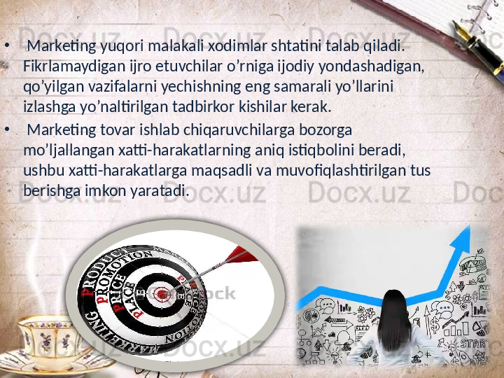 •
  Marketing yuqori malakali xodimlar shtatini talab qiladi. 
Fikrlamaydigan ijro etuvchilar o’rniga ijodiy yondashadigan, 
qo’yilgan vazifalarni yechishning eng samarali yo’llarini 
izlashga yo’naltirilgan tadbirkor kishilar kerak.
•
  Marketing tovar ishlab chiqaruvchilarga bozorga 
mo’ljallangan xatti-harakatlarning aniq istiqbolini beradi, 
ushbu xatti-harakatlarga maqsadli va muvofiqlashtirilgan tus 
berishga imkon yaratadi. 