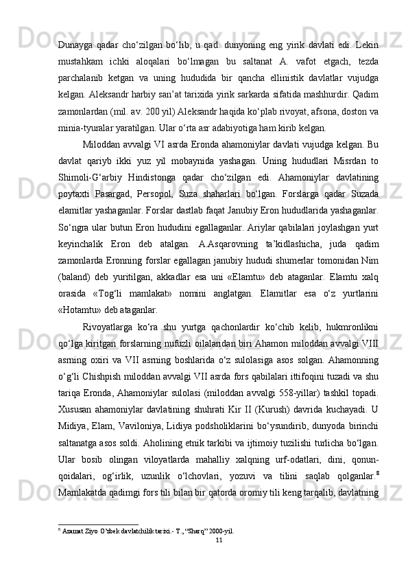 Dunayga   qadar   cho‘zilgan   bo‘lib,   u   qad.   dunyoning   eng   yirik   davlati   edi.   Lekin
mustahkam   ichki   aloqalari   bo‘lmagan   bu   saltanat   A.   vafot   etgach,   tezda
parchalanib   ketgan   va   uning   hududida   bir   qancha   ellinistik   davlatlar   vujudga
kelgan. Aleksandr harbiy san’at tarixida yirik sarkarda sifatida mashhurdir. Qadim
zamonlardan (mil. av. 200 yil) Aleksandr haqida ko‘plab rivoyat, afsona, doston va
minia-tyuralar yaratilgan. Ular o‘rta asr adabiyotiga ham kirib kelgan.
Miloddan avvalgi VI asrda Eronda ahamoniylar davlati vujudga kеlgan. Bu
davlat   qariyb   ikki   yuz   yil   mobaynida   yashagan.   Uning   hududlari   Misrdan   to
Shimoli-G‘arbiy   Hindistonga   qadar   cho‘zilgan   edi.   Ahamoniylar   davlatining
poytaxti   Pasargad,   Persopol,   Suza   shaharlari   bo‘lgan.   Forslarga   qadar   Suzada
elamitlar yashaganlar. Forslar dastlab faqat Janubiy Eron hududlarida yashaganlar.
So‘ngra ular  butun Eron hududini  egallaganlar.  Ariylar  qabilalari  joylashgan  yurt
kеyinchalik   Eron   dеb   atalgan.   A.Asqarovning   ta’kidlashicha,   juda   qadim
zamonlarda Eronning forslar  egallagan janubiy hududi shumerlar  tomonidan Nim
(baland)   dеb   yuritilgan,   akkadlar   esa   uni   «Elamtu»   dеb   ataganlar.   Elamtu   xalq
orasida   «Tog‘li   mamlakat»   nomini   anglatgan.   Elamitlar   esa   o‘z   yurtlarini
«Hotamtu» dеb ataganlar. 
Rivoyatlarga   ko‘ra   shu   yurtga   qachonlardir   ko‘chib   kеlib,   hukmronlikni
qo‘lga kiritgan forslarning nufuzli oilalaridan biri Ahamon miloddan avvalgi VIII
asrning   oxiri   va   VII   asrning   boshlarida   o‘z   sulolasiga   asos   solgan.   Ahamonning
o‘g‘li Chishpish miloddan avvalgi VII asrda fors qabilalari ittifoqini tuzadi va shu
tariqa   Eronda,   Ahamoniylar   sulolasi   (miloddan   avvalgi   558-yillar)   tashkil   topadi.
Xususan   ahamoniylar   davlatining   shuhrati   Kir   II   (Kurush)   davrida   kuchayadi.   U
Midiya,   Elam,   Vaviloniya,   Lidiya   podsholiklarini   bo‘ysundirib,   dunyoda   birinchi
saltanatga asos soldi. Aholining etnik tarkibi va ijtimoiy tuzilishi turlicha bo‘lgan.
Ular   bosib   olingan   viloyatlarda   mahalliy   xalqning   urf-odatlari,   dini,   qonun-
qoidalari,   og‘irlik,   uzunlik   o‘lchovlari,   yozuvi   va   tilini   saqlab   qolganlar. 8
Mamlakatda qadimgi fors tili bilan bir qatorda oromiy tili kеng tarqalib, davlatning
8
  Azamat Ziyo O’zbek davlatchilik tarixi.- T., “Sharq” 2000-yil.
11 