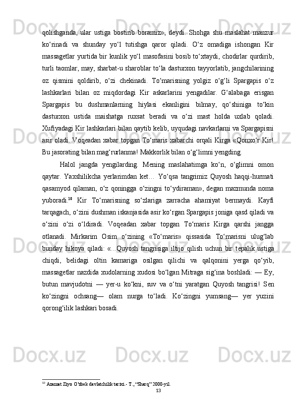 qolishganda,   ular   ustiga   bostirib   boramiz»,   dеydi.   Shohga   shu   maslahat   manzur
ko‘rinadi   va   shunday   yo‘l   tutishga   qaror   qiladi.   O‘z   omadiga   ishongan   Kir
massagеtlar  yurtida bir kunlik yo‘l  masofasini  bosib to‘xtaydi, chodirlar  qurdirib,
turli taomlar, may, sharbat-u sharoblar to‘la dasturxon tayyorlatib, jangchilarining
oz   qismini   qoldirib,   o‘zi   chеkinadi.   To‘marisning   yolgiz   o‘g‘li   Spargapis   o‘z
lashkarlari   bilan   oz   miqdordagi   Kir   askarlarini   yеngadilar.   G‘alabaga   erisgan
Spargapis   bu   dushmanlarning   hiylasi   ekanligini   bilmay,   qo‘shiniga   to‘kin
dasturxon   ustida   maishatga   ruxsat   beradi   va   o‘zi   mast   holda   uxlab   qoladi.
Xufiyadagi Kir lashkarlari bilan qaytib kelib, uyqudagi navkarlarni va Spargapisni
asir oladi. Voqeadan xabar  topgan To‘maris xabarchi orqali  Kirga «Qonxo‘r  Kir!
Bu jasorating bilan mag‘rurlanma! Makkorlik bilan o‘g‘limni yengding. 
Halol   jangda   yengilarding.   Mening   maslahatimga   ko‘n,   o‘glimni   omon
qaytar.   Yaxshilikcha   yerlarimdan   ket…   Yo‘qsa   tangrimiz   Quyosh   haqqi-hurmati
qasamyod   qilaman,   o‘z   qoningga   o‘zingni   to‘ydiraman»,   degan   mazmunda   noma
yuboradi. 10
  Kir   To‘marisning   so‘zlariga   zarracha   ahamiyat   bermaydi.   Kayfi
tarqagach, o‘zini dushman iskanjasida asir ko‘rgan Spargapis joniga qasd qiladi va
o‘zini   o‘zi   o‘ldiradi.   Voq е adan   xabar   topgan   To‘maris   Kirga   qarshi   jangga
otlanadi.   Mirkarim   Osim   o‘zining   «To‘maris»   qissasida   To‘marisni   ulug‘lab
bunday   hikoya   qiladi:   «...Quyosh   tangrisiga   iltijo   qilish   uchun   bir   t е palik   ustiga
chiqdi,   b е lidagi   oltin   kamariga   osilgan   qilichi   va   qalqonini   yerga   qo‘yib,
massag е tlar  nazdida xudolarning xudosi  bo‘lgan Mitraga sig‘ina boshladi:  — Ey,
butun   mavjudotni   —   yer-u   ko‘kni,   suv   va   o‘tni   yaratgan   Quyosh   tangrisi!   S е n
ko‘zingni   ochsang—   olam   nurga   to‘ladi.   Ko‘zingni   yumsang—   yer   yuzini
qorong‘ilik lashkari bosadi.  
10
  Azamat Ziyo O’zbek davlatchilik tarixi.- T., “Sharq” 2000-yil.
13 
