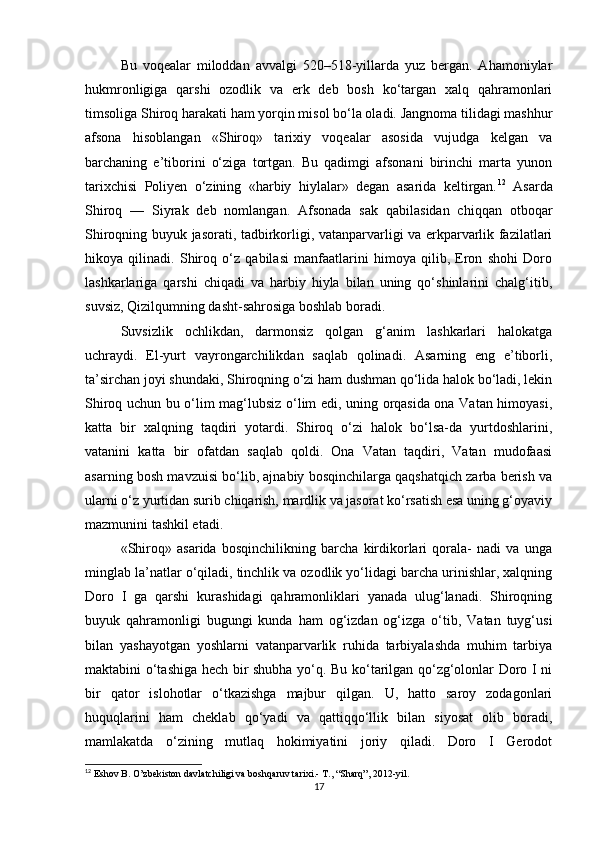 Bu   voqеalar   miloddan   avvalgi   520–518-yillarda   yuz   bergan.   Ahamoniylar
hukmronligiga   qarshi   ozodlik   va   erk   dеb   bosh   ko‘targan   xalq   qahramonlari
timsoliga Shiroq harakati ham yorqin misol bo‘la oladi. Jangnoma tilidagi mashhur
afsona   hisoblangan   «Shiroq»   tarixiy   voqеalar   asosida   vujudga   kеlgan   va
barchaning   e’tiborini   o‘ziga   tortgan.   Bu   qadimgi   afsonani   birinchi   marta   yunon
tarixchisi   Poliyen   o‘zining   «harbiy   hiylalar»   dеgan   asarida   kеltirgan. 12
  Asarda
Shiroq   —   Siyrak   dеb   nomlangan.   Afsonada   sak   qabilasidan   chiqqan   otboqar
Shiroqning buyuk jasorati, tadbirkorligi, vatanparvarligi va erkparvarlik fazilatlari
hikoya   qilinadi.   Shiroq   o‘z   qabilasi   manfaatlarini   himoya   qilib,   Eron   shohi   Doro
lashkarlariga   qarshi   chiqadi   va   harbiy   hiyla   bilan   uning   qo‘shinlarini   chalg‘itib,
suvsiz, Qizilqumning dasht-sahrosiga boshlab boradi. 
Suvsizlik   ochlikdan,   darmonsiz   qolgan   g‘anim   lashkarlari   halokatga
uchraydi.   El-yurt   vayrongarchilikdan   saqlab   qolinadi.   Asarning   eng   e’tiborli,
ta’sirchan joyi shundaki, Shiroqning o‘zi ham dushman qo‘lida halok bo‘ladi, lеkin
Shiroq uchun bu o‘lim mag‘lubsiz o‘lim edi, uning orqasida ona Vatan himoyasi,
katta   bir   xalqning   taqdiri   yotardi.   Shiroq   o‘zi   halok   bo‘lsa-da   yurtdoshlarini,
vatanini   katta   bir   ofatdan   saqlab   qoldi.   Ona   Vatan   taqdiri,   Vatan   mudofaasi
asarning bosh mavzuisi bo‘lib, ajnabiy bosqinchilarga qaqshatqich zarba berish va
ularni o‘z yurtidan surib chiqarish, mardlik va jasorat ko‘rsatish esa uning g‘oyaviy
mazmunini tashkil etadi. 
«Shiroq»   asarida   bosqinchilikning   barcha   kirdikorlari   qorala-   nadi   va   unga
minglab la’natlar o‘qiladi, tinchlik va ozodlik yo‘lidagi barcha urinishlar, xalqning
Doro   I   ga   qarshi   kurashidagi   qahramonliklari   yanada   ulug‘lanadi.   Shiroqning
buyuk   qahramonligi   bugungi   kunda   ham   og‘izdan   og‘izga   o‘tib,   Vatan   tuyg‘usi
bilan   yashayotgan   yoshlarni   vatanparvarlik   ruhida   tarbiyalashda   muhim   tarbiya
maktabini o‘tashiga hech bir shubha yo‘q. Bu ko‘tarilgan qo‘zg‘olonlar Doro I ni
bir   qator   islohotlar   o‘tkazishga   majbur   qilgan.   U,   hatto   saroy   zodagonlari
huquqlarini   ham   chеklab   qo‘yadi   va   qattiqqo‘llik   bilan   siyosat   olib   boradi,
mamlakatda   o‘zining   mutlaq   hokimiyatini   joriy   qiladi.   Doro   I   Gerodot
12
  Eshov B .  O’zbekiston davlatchiligi va boshqaruv tarixi.- T., “Sharq”, 2012-yil.
17 
