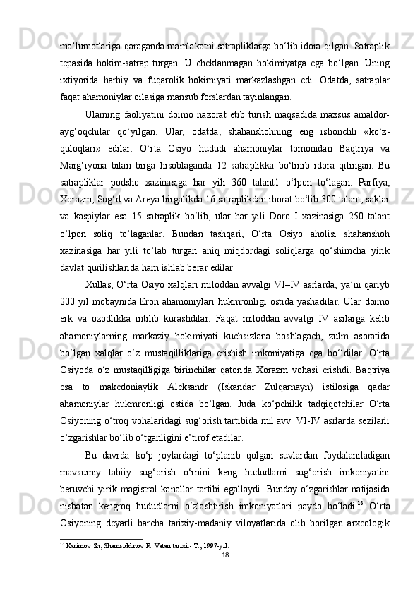 ma’lumotlariga qaraganda mamlakatni satrapliklarga bo‘lib idora qilgan. Satraplik
tеpasida   hokim-satrap   turgan.   U   chеklanmagan   hokimiyatga   ega   bo‘lgan.   Uning
ixtiyorida   harbiy   va   fuqarolik   hokimiyati   markazlashgan   edi.   Odatda,   satraplar
faqat ahamoniylar oilasiga mansub forslardan tayinlangan. 
Ularning   faoliyatini   doimo   nazorat   etib   turish   maqsadida   maxsus   amaldor-
ayg‘oqchilar   qo‘yilgan.   Ular,   odatda,   shahanshohning   eng   ishonchli   «ko‘z-
quloqlari»   edilar.   O‘rta   Osiyo   hududi   ahamoniylar   tomonidan   Baqtriya   va
Marg‘iyona   bilan   birga   hisoblaganda   12   satraplikka   bo‘linib   idora   qilingan.   Bu
satrapliklar   podsho   xazinasiga   har   yili   360   talant1   o‘lpon   to‘lagan.   Parfiya,
Xorazm, Sug‘d va Arеya birgalikda 16 satraplikdan iborat bo‘lib 300 talant, saklar
va   kaspiylar   esa   15   satraplik   bo‘lib,   ular   har   yili   Doro   I   xazinasiga   250   talant
o‘lpon   soliq   to‘laganlar.   Bundan   tashqari,   O‘rta   Osiyo   aholisi   shahanshoh
xazinasiga   har   yili   to‘lab   turgan   aniq   miqdordagi   soliqlarga   qo‘shimcha   yirik
davlat qurilishlarida ham ishlab berar edilar. 
Xullas, O‘rta Osiyo xalqlari miloddan avvalgi VI–IV asrlarda, ya’ni  qariyb
200 yil  mobaynida Eron ahamoniylari  hukmronligi  ostida yashadilar.  Ular  doimo
erk   va   ozodlikka   intilib   kurashdilar.   Faqat   miloddan   avvalgi   IV   asrlarga   kеlib
ahamoniylarning   markaziy   hokimiyati   kuchsizlana   boshlagach,   zulm   asoratida
bo‘lgan   xalqlar   o‘z   mustaqilliklariga   erishish   imkoniyatiga   ega   bo‘ldilar.   O‘rta
Osiyoda   o‘z   mustaqilligiga   birinchilar   qatorida   Xorazm   vohasi   erishdi.   Baqtriya
esa   to   makedoniaylik   Aleksandr   (Iskandar   Zulqarnayn)   istilosiga   qadar
ahamoniylar   hukmronligi   ostida   bo‘lgan.   Juda   ko‘pchilik   tadqiqotchilar   O‘rta
Osiyoning o‘troq vohalaridagi sug‘orish tartibida mil.avv. VI-IV asrlarda sezilarli
o‘zgarishlar bo‘lib o‘tganligini e’tirof etadilar.
Bu   davrda   ko‘p   joylardagi   to‘planib   qolgan   suvlardan   foydalaniladigan
mavsumiy   tabiiy   sug‘orish   o‘rnini   keng   hududlarni   sug‘orish   imkoniyatini
beruvchi   yirik   magistral   kanallar   tartibi   egallaydi.   Bunday   o‘zgarishlar   natijasida
nisbatan   kengroq   hududlarni   o‘zlashtirish   imkoniyatlari   paydo   bo‘ladi. 13
  O‘rta
Osiyoning   deyarli   barcha   tarixiy-madaniy   viloyatlarida   olib   borilgan   arxeologik
13
  Karimov Sh, Shamsiddinov R .  Vatan tarixi.- T., 1997-yil.  
18 