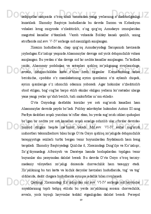 tadqiqotlar   natijasida   o‘troq   aholi   tomonidan   yangi   yerlarning   o‘zlashtirilganligi
kuzatiladi.   Shimoliy   Baqtriya   hududlarida   bu   davrda   Surxon   va   Kobadiyon
vohalari   keng   miqyosda   o‘zlashtirilib,   o‘ng   qirg‘oq   Amudaryo   irmoqlaridan
magistral   kanallar   o‘tkaziladi.   Vaxsh   vohasida   Bolday   kanali   qazilib,   uning
atroflarida mil.avv. V-IV asrlarga oid manzilgoh aniqlangan. 
Xorazm   hududlarida,   chap   qirg‘oq   Amudaryodagi   Sariqamish   havzasida
joylashgan Ko‘zaliqir yaqinida Ahamoniylar davriga oid yirik dehqonchilik vohasi
aniqlangan. Bu yerdan o‘sha davrga oid bir nechta kanallar aniqlangan. Ta’kidlash
joizki,   Ahamoniy   podsholari   va   satraplari   qishloq   xo‘jaligining   rivojlanishiga,
avvalo,   dehqonchilikka   katta   e’tibor   berib   turganlar.   Ksenofontning   xabar
berishicha,   «podsho   o‘z   mamlakatining   ayrim   qismlarini   o‘zi   aylanib   chiqadi,
ayrim   qismlariga   o‘z   ishonchli   odamini   yuboradi.   Agar   hokimlar   o‘zlashtirilib
obod  etilgan,  bog‘-rog‘lar   barpo  etilib  ekinlar  ekilgan  yerlarni   ko‘rsatsalar   ularga
yana yangi yerlar qo‘shib berilib, turli mukofotlar in’om etiladi». 
O‘rta   Osiyodagi   dastlabki   korizlar   yer   osti   sug‘orish   kanallari   ham
Ahamoniylar davrida paydo bo‘ladi. Polibiy salavkiylar hukmdori Antiox III ning
Parfiya dashtlari orqali yurishini ta’riflar ekan, bu yerda sug‘orish ishlari quduqlari
bo‘lgan bir nechta yer osti kanallari orqali amalga oshirilib ular «forslar davrida»
bunyod   etilgani   haqida   ma’lumot   beradi.   Mil.avv.   VI-IV   asrlar   sug‘orish
inshootlari takomillashuvi bilan birga O‘rta Osiyo qishloq xo‘jaligida dehqonchilik
taraqqiyotiga   sezilarli   turtki   bergan   temir   buyumlardan   foydalanish   ham   keng
tarqaladi.  Shimoliy Baqtriyadagi   Qizilcha  6, Xorazmdagi   Ding‘ilja  va Ko‘zaliqir,
So‘g‘diyonadagi   Afrosiyob   va   Daratepa   hamda   boshqalardan   topilgan   temir
buyumlar   shu   jarayondan   dalolat   beradi.   Bu   davrda   O‘rta   Osiyo   o‘troq   tarixiy-
madaniy   viloyatlari   xo‘jaligi   doirasida   chorvachilik   ham   taraqqiy   etadi.
Xo‘jalikning   bu   turi   katta   va   kichik   daryolar   havzalari   hududlarida,   tog‘   va   tog‘
oldilarida, dasht chegara hududlarida ayniqsa jadallik bilan rivojlanadi. 
Qadimgi   Xorazmdagi   Ko‘zaliqirdan   mil.avv.   VI-IV   asrlarga   oid   hayvonlar
suyaklarining   topib   tadqiq   etilishi   bu   yerda   xo‘jalikning   asosini   chorvachilik,
avvalo,   yirik   tuyoqli   hayvonlar   tashkil   etganligidan   dalolat   beradi.   Persepol
19 