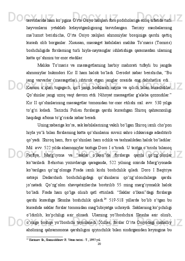 tasvirlarida ham ko‘pgina O‘rta Osiyo halqlari fors podsholariga soliq sifatida turli
hayvonlarni   yetaklab   kelayotganligining   tasvirlangan.   Tarixiy   manbalarning
ma’lumot   berishicha,   O‘rta   Osiyo   xalqlari   ahmoniylar   bosqiniga   qarshi   qattiq
kurash   olib   borganlar.   Xususan,   massaget   kabilalari   malika   To‘maris   (Tomiris)
boshchiligida   forslarning   turli   hiyla-nayranglar   ishlatishiga   qaramasdan   ularning
katta qo‘shinini tor-mor etadilar. 
Malika   To‘maris   va   massagetlarning   harbiy   mahorati   tufayli   bu   jangda
ahmoniylar   hukmdori   Kir   II   ham   halok   bo‘ladi.   Gerodot   xabar   berishicha,   “Bu
jang   varvarlar   (massagetlar)   ishtirok   etgan   janglar   orasida   eng   dahshatlisi   edi...
Kamon   o‘qlari   tugagach,   qo‘l   jangi   boshlanib   nayza   va   qilich   bilan   kurashdilar.
Qo‘shinlar  jangi  uzoq vaqt  davom etdi. Nihoyat massagetlar  g‘alaba qozondilar.”
Kir   II   qo‘shinlarining   massagetlar   tomonidan   tor-mor   etilishi   mil.   avv.   530   yilga
to‘g‘ri   keladi.   Tarixchi   Polien   forslarga   qarshi   kurashgan   Shiroq   qahramonligi
haqidagi afsona to‘g‘risida xabar beradi. 
Uning xabariga ko‘ra, sak kabilalarining vakili bo‘lgan Shiroq ismli cho‘pon
hiyla yo‘li bilan forslarning katta qo‘shinlarini suvsiz sahro ichkarisiga adashtirib
qo‘yadi. Shiroq ham, fors qo‘shinlari ham ochlik va tashnalikdan halok bo‘ladilar.
Mil. avv. 522 yilda ahamoniylar taxtiga Doro I o‘tiradi. U taxtga o‘tirishi bilanoq
Parfiya,   Marg‘iyona   va   “saklar   o‘lkasi”da   forslarga   qarshi   qo‘zg‘olonlar
ko‘tariladi.   Behistun   yozuvlariga   qaraganda,   522   yilning   oxirida   Marg‘iyonada
ko‘tarilgan   qo‘zg‘olonga   Frada   ismli   kishi   boshchilik   qiladi.   Doro   I   Baqtriya
satrapi   Dadarshish   boshchiligidagi   qo‘shinlarni   qo‘zg‘olonchilarga   qarshi
jo‘natadi.   Qo‘zg‘olon   shavqatsizlarcha   bostirilib   55   ming   marg‘iyonalik   halok
bo‘ladi.   Frada   ham   qo‘lga   olinib   qatl   ettiriladi.   “Saklar   o‘lkasi”dagi   forslarga
qarshi   kurashga   Skunha   boshchilik   qiladi. 14
  519-518   yillarda   bo‘lib   o‘tgan   bu
kurashda saklar forslar tomonidan mag‘lubiyatga uchraydi. Saklarning ko‘pchiligi
o‘ldirilib,   ko‘pchiligi   asir   olinadi.   Ularning   yo‘lboshchisi   Skunha   asir   olinib,
o‘rniga   boshqa   yo‘lboshchi   tayinlanadi.   Xullas,   forslar   O‘rta   Osiyodagi   mahalliy
aholining   qahramonona   qarshiligini   qiyinchilik   bilan   sindirganidan   keyingina   bu
14
  Karimov Sh, Shamsiddinov R .  Vatan tarixi.- T., 1997-yil.  
20 