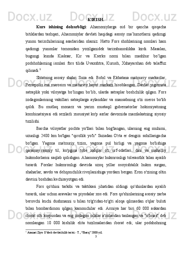 KIRISH.
Kurs   ishining   dolzarbligi:   Ahamoniylarga   oid   bir   qancha   qisqacha
bitiklardan   tashqari,   Ahamoniylar   davlati   haqidagi   asosiy   ma’lumotlarni   qadimgi
yunon   tarixchilarining   asarlaridan   olamiz.   Hatto   Fors   shohlarining   nomlari   ham
qadimgi   yunonlar   tomonidan   yozilganidek   tarixshunoslikka   kirdi.   Masalan,
bugungi   kunda   Kiaksar,   Kir   va   Kserks   nomi   bilan   mashhur   bo‘lgan
podshohlarning   ismlari   fors   tilida   Uvaxshtra,   Kurush,   Xshayarshan   deb   talaffuz
qilinadi. 1
Shtatning   asosiy   shahri   Suza   edi.   Bobil   va   Ekbatana   ma'muriy   markazlar,
Persepolis esa marosim va ma'naviy hayot markazi hisoblangan. Davlat yigirmata
satraplik   yoki   viloyatga   bo lingan   bo lib,   ularda   satraplar   boshchilik   qilgan.   Forsʻ ʻ
zodagonlarining   vakillari   satraplarga   aylandilar   va   mansabning   o'zi   meros   bo'lib
qoldi.   Bu   mutlaq   monarx   va   yarim   mustaqil   gubernatorlar   hokimiyatining
kombinatsiyasi   edi   sezilarli   xususiyat   ko'p   asrlar   davomida   mamlakatning   siyosiy
tuzilishi.
Barcha   viloyatlar   pochta   yo'llari   bilan   bog'langan,   ularning   eng   muhimi,
uzunligi   2400   km   bo'lgan   "qirollik   yo'li"   Suzadan   O'rta   er   dengizi   sohillarigacha
bo'lgan.   Yagona   ma'muriy   tizim,   yagona   pul   birligi   va   yagona   bo'lishiga
qaramay   rasmiy   til ,   ko'pgina   tobe   xalqlar   o'z   urf-odatlari,   dini   va   mahalliy
hukmdorlarini saqlab qolishgan. Ahamoniylar hukmronligi tolerantlik bilan ajralib
turardi.   Forslar   hukmronligi   davrida   uzoq   yillar   osoyishtalik   hukm   surgan,
shaharlar, savdo va dehqonchilik rivojlanishiga yordam bergan. Eron o'zining oltin
davrini boshdan kechirayotgan edi.
Fors   qo'shini   tarkibi   va   taktikasi   jihatidan   oldingi   qo'shinlardan   ajralib
turardi, ular uchun aravalar va piyodalar xos edi. Fors qo'shinlarining asosiy zarba
beruvchi   kuchi   dushmanni   u   bilan   to'g'ridan-to'g'ri   aloqa   qilmasdan   o'qlar   buluti
bilan   bombardimon   qilgan   kamonchilar   edi.   Armiya   har   biri   60   000   askardan
iborat olti korpusdan va eng zodagon oilalar a'zolaridan tanlangan va "o'lmas" deb
nomlangan   10   000   kishilik   elita   tuzilmalaridan   iborat   edi;   ular   podshohning
1
  Azamat Ziyo O’zbek davlatchilik tarixi.- T., “Sharq” 2000-yil.
3 