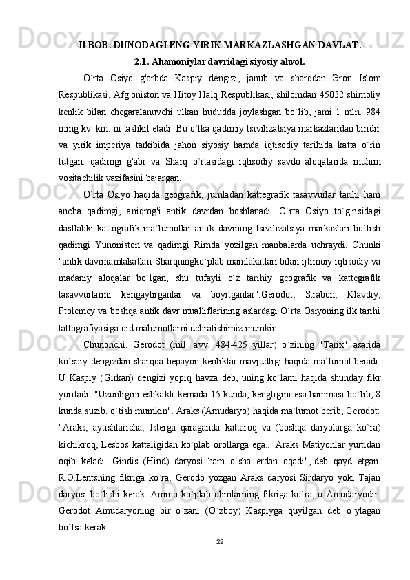 II BOB.  DUNODAGI ENG YIRIK MARKAZLASHGAN DAVLAT.
2.1. Ahamoniylar davridagi siyosiy ahvol.
O`rta   Osiyo   g'arbda   Kaspiy   dengizi,   janub   va   sharqdan   Э ron   Islom
Respublikasi, Afg'oniston va Hitoy Halq Respublikasi, shilomdan 45032 shimoliy
kenlik   bilan   chegaralanuvchi   ulkan   hududda   joylashgan   bo`lib,   jami   1   mln.   984
ming kv. km. ni tashkil etadi. Bu o`lka qadimiy tsivilizatsiya markazlaridan biridir
va   yirik   imperiya   tarkibida   jahon   siyosiy   hamda   iqtisodiy   tarihida   katta   o`rin
tutgan.   qadimgi   g'abr   va   Sharq   o`rtasidagi   iqtisodiy   savdo   aloqalarida   muhim
vositachilik vazifasini bajargan.
O`rta   Osiyo   haqida   geografik,   jumladan   kattegrafik   tasavvurlar   tarihi   ham
ancha   qadimgi,   aniqrog'i   antik   davrdan   boshlanadi.   O`rta   Osiyo   to`g'risidagi
dastlabki   kattografik   ma`lumotlar   antik   davrning   tsivilizatsiya   markazlari   bo`lish
qadimgi   Yunoniston   va   qadimgi   Rimda   yozilgan   manbalarda   uchraydi.   Chunki
"antik davrmamlakatlari Sharqningko`plab mamlakatlari bilan ijtimoiy iqtisodiy va
madaniy   aloqalar   bo`lgan,   shu   tufayli   o`z   tarihiy   geografik   va   kattegrafik
tasavvurlarini   kengaytirganlar   va   boyitganlar".Gerodot,   Strabon,   Klavdiy,
Ptolemey va boshqa antik davr mualliflarining aslardagi O`rta Osiyoning ilk tarihi
tattografiyasiga oid malumotlarni uchratishimiz mumkin.
Chunonchi,   Gerodot   (mil.   avv.   484-425   yillar)   o`zining   "Tarix"   asarida
ko`spiy dengizdan sharqqa bepayon kenliklar mavjudligi haqida ma`lumot beradi.
U   Kaspiy   (Girkan)   dengizi   yopiq   havza   deb,   uning   ko`lami   haqida   shunday   fikr
yuritadi: "Uzunligini eshkakli kemada 15 kunda, kengligini esa hammasi bo`lib, 8
kunda suzib, o`tish mumkin". Araks (Amudaryo) haqida ma`lumot berib, Gerodot:
"Araks,   aytishlaricha,   Isterga   qaraganda   kattaroq   va   (boshqa   daryolarga   ko`ra)
kichikroq, Lesbos  kattaligidan ko`plab orollarga ega... Araks  Matiyonlar  yurtidan
oqib   keladi.   Gindis   (Hind)   daryosi   ham   o`sha   erdan   oqadi",-deb   qayd   etgan.
R. Э .Lentsning   fikriga   ko`ra,   Gerodo   yozgan   Araks   daryosi   Sirdaryo   yoki   Tajan
daryosi   bo`lishi   kerak.   Ammo   ko`plab   olimlarning   fikriga   ko`ra,   u   Amudaryodir.
Gerodot   Amudaryoning   bir   o`zani   (O`zboy)   Kaspiyga   quyilgan   deb   o`ylagan
bo`lsa kerak.
22 