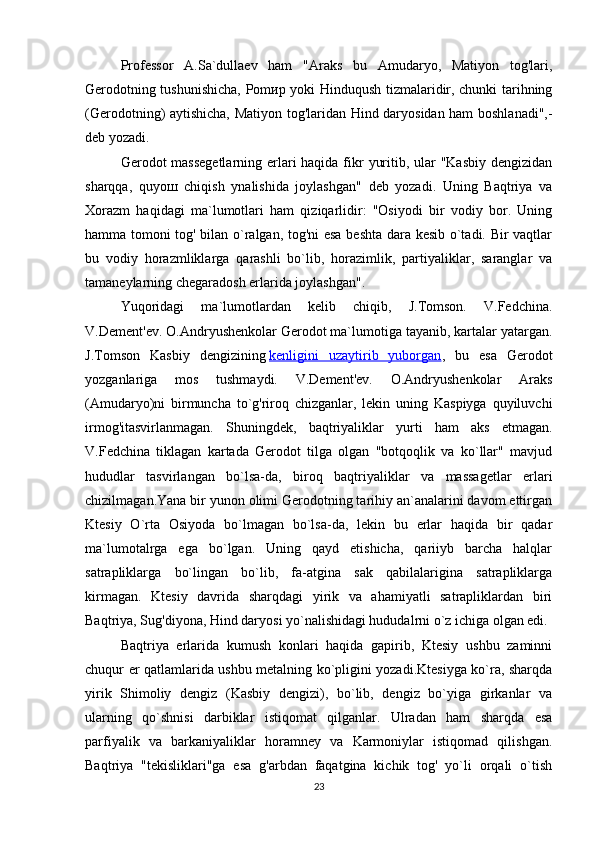 Professor   A.Sa`dullaev   ham   "Araks   bu   Amudaryo,   Matiyon   tog'lari,
Gerodotning tushunishicha, Pom ир   yoki Hinduqush tizmalaridir, chunki tarihning
(Gerodotning) aytishicha, Matiyon tog'laridan Hind daryosidan ham boshlanadi",-
deb yozadi.
Gerodot massegetlarning erlari haqida fikr  yuritib, ular  "Kasbiy dengizidan
sharqqa,   quyo ш   chiqish   ynalishida   joylashgan"   deb   yozadi.   Uning   Baqtriya   va
Xorazm   haqidagi   ma`lumotlari   ham   qiziqarlidir:   "Osiyodi   bir   vodiy   bor.   Uning
hamma tomoni tog' bilan o`ralgan, tog'ni esa beshta dara kesib o`tadi. Bir vaqtlar
bu   vodiy   horazmliklarga   qarashli   bo`lib,   horazimlik,   partiyaliklar,   saranglar   va
tamaneylarning chegaradosh erlarida joylashgan".
Yuqoridagi   ma`lumotlardan   kelib   chiqib,   J.Tomson.   V.Fedchina.
V.Dement'ev. O.Andryushenkolar Gerodot ma`lumotiga tayanib, kartalar yatargan.
J.Tomson   Kasbiy   dengizining   kenligini   uzaytirib   yuborgan ,   bu   esa   Gerodot
yozganlariga   mos   tushmaydi.   V.Dement'ev.   O.Andryushenkolar   Araks
(Amudaryo)ni   birmuncha   to`g'riroq   chizganlar,   lekin   uning   Kaspiyga   quyiluvchi
irmog'itasvirlanmagan.   Shuningdek,   baqtriyaliklar   yurti   ham   aks   etmagan.
V.Fedchina   tiklagan   kartada   Gerodot   tilga   olgan   "botqoqlik   va   ko`llar"   mavjud
hududlar   tasvirlangan   bo`lsa-da,   biroq   baqtriyaliklar   va   massagetlar   erlari
chizilmagan.Yana bir yunon olimi Gerodotning tarihiy an`analarini davom ettirgan
Ktesiy   O`rta   Osiyod а   bo`lmagan   bo`lsa-da,   lekin   bu   erlar   haqida   bir   qadar
ma`lumotalrga   ega   bo`lgan.   Uning   qayd   etishicha,   qariiyb   barcha   halqlar
satrapliklarga   bo`lingan   bo`lib,   fa-atgina   sak   qabilalarigina   satrapliklarga
kirmagan.   Ktesiy   davrida   sharqdagi   yirik   va   ahamiyatli   satrapliklardan   biri
Baqtriya, Sug'diyona, Hind daryosi yo`nalishidagi hududalrni o`z ichiga olgan edi.
Baqtriya   erlarida   kumush   konlari   haqida   gapirib,   Ktesiy   ushbu   zaminni
chuqur er qatlamlarida ushbu metalning ko`pligini yozadi.Ktesiyga ko`ra, sharqda
yirik   Shimoliy   dengiz   (Kasbiy   dengizi),   bo`lib,   dengiz   bo`yiga   girkanlar   va
ularning   qo`shnisi   darbiklar   istiqomat   qilganlar.   Ulradan   ham   sharqda   esa
parfiyalik   va   barkaniyaliklar   horamney   va   Karmoniylar   istiqomad   qilishgan.
Baqtriya   "tekisliklari"ga   esa   g'arbdan   faqatgina   kichik   tog'   yo`li   orqali   o`tish
23 