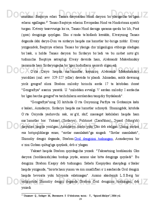 mumkin.   Baqtriya   erlari   Tanais   daryosidan   Hind   daryosi   bo`ylarigacha   bo`lgan
erlarni egallagan. 15
 Tanais Baqtriya erlarini Evropadan Hind va Hindistonni ajratib
turgan. Ketesiy tasavvuriga ko`ra, Tanais Hind darsiga qarama-qarshi bo`lib, Pont
(qora)   dengiziga   quyilgan.   Shu   o`rinda   ta`kidlash   kerakki,   Ktesiyning   Tanais
deganda   ikki   daryo-Don   va   sirdaryo   haqida   ma`lumotlar   bir-biriga   ziddir.   Ktesiy
yozganidek, Baqtriya erlarini Tanais bo`ylariga cho`zilganligini etiborga oladigan
bo`lsak,   u   holda   Tanais   daryosi   bu   Sirdaryo   bo`ladi   va   bu   nisbat   noto`g'ri
tushuncha.   Baqtriya   satrapligi   Ktesiy   davrida   ham,   Aleksandr   Makedonskiy
zamonida ham Sirdaryogacha bo`lgan hududlarni qamrob olgan edi.
O`rta   Osiyo   haqida   ma`lumotlar   keyinroq   Aleksandr   Makedoniskiy
yurishlari   (mil.   avv.   329-327   yillar)   davrida   to`plandi.   Julmadan,   antik   davrning
yirik   geograf   olimi   Strabon   milodiy   birinchi   asrda   17   ta   kitobdan   iborat
"Geografiya"   asarini   yaratdi.   U   "miloddan   avvalgi   V   asrdan   milodiy   I   asrdacha
bo`lgan barcha geograf va tarihchilarni asrslaridan tanqidiy foydalandi".
"Geografiya"ning   XI   kitibida   O`rta   Osiyoning   Parfiya   va   Gerkaniya   kabi
o`kalari,   Amudaryo,   Sirdaryo   haqida   ma`lumotlar   uchraydi.   Shuningdek,   kitobda
O`rta   Osiyoda   yashovchi   sak,   so`g'd,   skif,   massaget   kabilalari   haqida   ham
ma`lumotlar   bor.   Yaksart   (Sirdaryo),   Politimet   (Zarafshon),   Э pard   (Murg'ob)
daryolari   haqida yozilgan;   Amudaryo Araks  yoki  Oks   deb atalgan.  Uning  suvlari
esa   botqoqliklarga   emas,   "suvlar   mamlakati"ga   singadi.   "Suvlar   mamlakati",
Shimoliy   dengiz   deganda,   Strabon   Orol   dengizini   tushungan ,   Amudaryoni   bir
o`zini Girkan qultug'iga quyiladi, deb o`ylagan.
Yaksart   haqida   Strabon   quyidagicha   yozadi:   "Yaksartning   boshlanishi   Oks
daryosi   (boshlanishi)dan   boshqa   joyda,   ammo   ular   bitta   dengizga   quyiladi".   Bu
dengizni   Strabon   Kaspiy   deb   tushungan.   Sababi   Kaspiydan   sharqdagi   o`lkalar
haqida yozganda, "birorta ham yunon va rim mualliflari o`z asarlarida Orol dengizi
haqida   bevosita   yoki   bilvosita   eslatmagan".   Ammo   akademik   L.S.Berg   bir
tadqiqotida   Shimoliy   dengiz   deganda   Strabon   Orol   dengizini   tushungan,   deb
yozadi.
15
  Usmonov  Q,  Sodiqov  M,  Burxonova  S  O’zbekiston  tarixi.-  T.,  “Iqtisod-Moliya”, 2006-yil.
24 