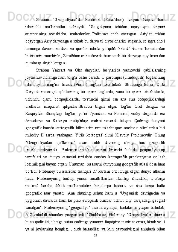 Strabon   "Geografiyasi"da   Politimet   (Zarafshon)   daryosi   haqida   ham
ishonchli   ma`lumotlar   uchraydi:   "So`g'diyona   ichidan   oqayotgan   daryoni
aristotelning   aytishicha,   makedonlar   Politimet   edeb   atashgan.   Ariylar   eridan
oqayotgan Ariy daryosiga o`xshab bu daryo ul diyor erlarini sug'orib, so`ngra cho`l
tomonga   davom   etadiva   va   qumlar   ichida   yo`qolib   ketadi".Bu   ma`lumotlardan
bilishimiz mumkinki, Zarafshon antik davrda ham xech bir daryoga quyilmas dan
qumlarga singib ketgan.
Strabon   Yaksart   va   Oks   daryolari   bo`ylarida   yashovchi   qabilalarning
joylashuv   holatiga   ham   to`g'ri   baho   beradi.   U   parompis   (Hinduqush)   tog'larining
ishmoliy   tarmog'ini   Imaus   (Pomir)   tog'lari   deb   biladi.   Strabonga   ko`ra,   O`rta
Osiyoda   massaget   qabilarining   bir   qismi   tog'larda,   yana   bir   qismi   tekisliklarda,
uchinchi   qismi   botqoqliklarda,   to`rtinchi   qismi   esa   ana   shu   botqoqliklardagi
orollarda   istiqomat   qilganlar.Strabon   tilgan   olgan   tog'lar   Orol   dengizi   va
Kaspiydan   Sharqdagi   tog'lar,   ya`ni   Tyanshan   v а   Pomirni,   vodiy   deganida   esa
Amudaryo   va   Sirdaryo   oralig'idagi   eralrni   nazarda   tutgan.   Qadimgi   dunyoni
geografik   hamda   kartografik   bilimlarini   umumlashtirgan   mashxur   olimlardan   biri
milodiy   II   asrda   yashagan.   Yirik   kortograf   olimi   Klavdiy   Ptolemeydir.   Uning
"Geografiyadan   qo`llanma"   asari   antik   davrning   o`ziga   hos   geografik
entsiklopediyasidir.   Ptolemen   mazkur   asarni   birinchi   bobida   geografiyaning
vazifalari   va   dunyo   kartasini   tuzishda   qanday   kortografik   proektsiyan и   qo`lash
lozimiligini bayon etgan. Umuman, bu asarni dunyoning geografik atlasi desa ham
bo`lidi.   Ptolemey   bu   asaridan   tashqari   27   kartani   o`z   ichiga   olgan   dunyo   atlasini
tuzdi.   Ptolemeyning   boshqa   yunon   mualliflaridan   afzalligi   shundaki,   u   o`ziga
ma`mul   barcha   faktik   ma`lumotalrni   kartalarga   tushirdi   va   shu   tariqa   katta
geografik   asar   yaratdi.   Ana   shuning   uchun   ham   u   "Uyg'onish   davrigacha   va
uyg'onish   davraida   ham   ko`plab   evropalik   olimlar   uchun   oliy   darajadagi   geograf
sanalgan".  Ptolemeyning  "geografiya"  asarini   ayniqsa,  kartalarini   yuqori   baholab,
A.Gumbol'dt   shunday   yozgan   edi:   "Shubhasiz,   Ptolemey   "Geografiya"si   shunisi
bilan qadirliki, ubizga butun qadimga yunonni faqatgina tasvirlar emas, hisob yo`li
ya`ni   joylarning   kengligi   ,   qutb   balandligi   va   kun   davomiyligini   aniqlash   bilan
25 