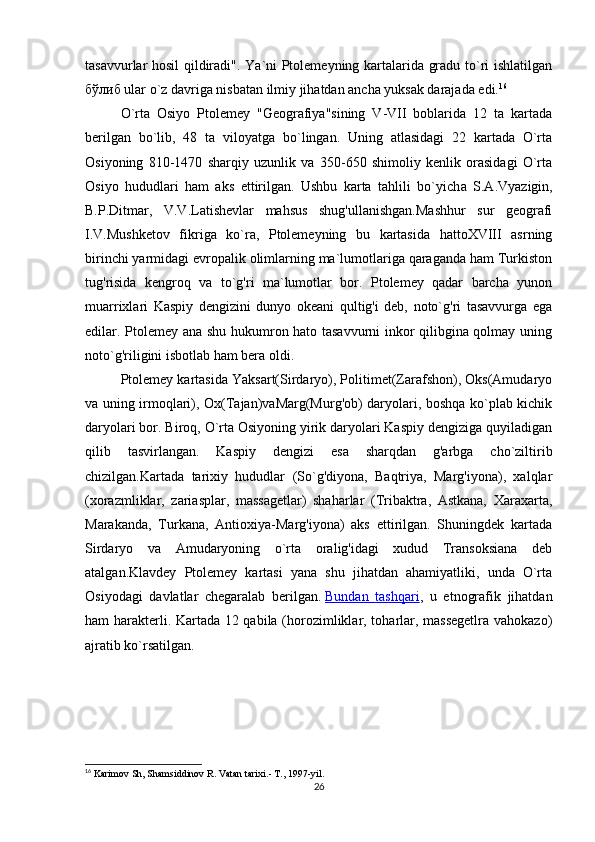 tasavvurlar hosil qildiradi". Ya`ni Ptolemeyning kartalarida gradu to`ri ishlatilgan
бўлиб  ular o`z davriga nisbatan ilmiy jihatdan ancha yuksak darajada edi. 16
O`rta   Osiyo   Ptolemey   "Geografiya"sining   V-VII   boblarida   12   ta   kartada
berilgan   bo`lib,   48   ta   viloyatga   bo`lingan.   Uning   atlasidagi   22   kartada   O`rta
Osiyoning   810-1470   sharqiy   uzunlik   va   350-650   shimoliy   kenlik   orasidagi   O`rta
Osiyo   hududlari   ham   aks   ettirilgan.   Ushbu   karta   tahlili   bo`yich а   S.A.Vyazigin,
B.P.Ditmar,   V.V.Latishevlar   mahsus   shug'ullanishgan.Mashhur   sur   geografi
I.V.Mushketov   fikriga   ko`ra,   Ptolemeyning   bu   kartasida   hattoXVIII   asrning
birinchi yarmidagi evropalik olimlarning ma`lumotlariga qaraganda ham Turkiston
tug'risida   kengroq   va   to`g'ri   ma`lumotlar   bor.   Ptolemey   qadar   barcha   yunon
muarrixlari   Kaspiy   dengizini   dunyo   okeani   qultig'i   deb,   noto`g'ri   tasavvurga   ega
edilar. Ptolemey ana shu hukumron hato tasavvurni inkor qilibgina qolmay uning
noto`g'riligini isbotlab ham bera oldi.
Ptolemey kartasida Yaksart(Sirdaryo), Politimet(Zarafshon), Oks(Amudaryo
va uning irmoqlari), Ox(Tajan)vaMarg(Murg'ob) daryolari, boshqa ko`plab kichik
daryolari bor. Biroq, O`rta Osiyoning yirik daryolari Kaspiy dengiziga quyiladigan
qilib   tasvirlangan.   Kaspiy   dengizi   esa   sharqdan   g'arbga   cho`ziltirib
chizilgan.Kartada   tarixiy   hududlar   (So`g'diyona,   Baqtriya,   Marg'iyona),   xalqlar
(xorazmliklar,   zariasplar,   massagetlar)   shaharlar   (Tribaktra,   Astkana,   Xaraxarta,
Marakanda,   Turkana,   Antioxiya-Marg'iyona)   aks   ettirilgan.   Shuningdek   kartada
Sirdaryo   va   Amudaryoning   o`rta   oralig'idagi   xudud   Transoksiana   deb
atalgan.Klavdey   Ptolemey   kartasi   yana   shu   jihatdan   ahamiyatliki,   unda   O`rta
Osiyodagi   davlatlar   chegaralab   berilgan.   Bundan   tashqari ,   u   etnografik   jihatdan
ham harakterli. Kartada 12 qabila (horozimliklar, toharlar, massegetlra vahokazo)
ajratib ko`rsatilgan.
16
  Karimov Sh, Shamsiddinov R .  Vatan tarixi.- T., 1997-yil.  
26 