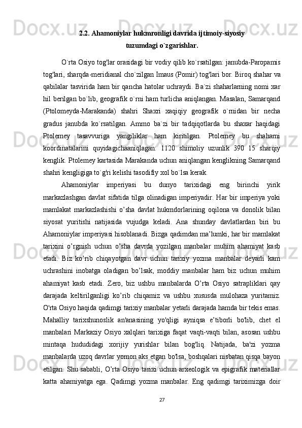 2.2.  Ahamoniylar   hukmronligi   davrida   ijtimoiy - siyosiy   
tuzumdagi   o ` zgarishlar . 
O ` rta   Osiyo   tog ' lar   orasidagi   bir   vodiy   qilib   ko ` rsatilgan :  janubda - Paropamis
tog ' lari ,  sharqda - meridianal   cho ` zilgan   Imaus  ( Pomir )  tog ' lari   bor .  Biroq shahar va
qabilalar tasvirida ham bir qancha hatolar uchraydi. Ba`zi shaharlarning nomi xar
hil berilgan bo`lib, geografik o`rni  ham  turlicha aniqlangan. Masalan,  Samarqand
(Ptolomeyda-Marakanda)   shahri   Shaxri   xaqiqiy   geografik   o`rnidan   bir   necha
gradus   janubda   ko`rsatilgan.   Ammo   ba`zi   bir   tadqiqotlarda   bu   shaxar   haqidagi
Ptolemey   tasavvuriga   yangiliklar   ham   kiritilgan.   Ptolemey   bu   shaharni
koordinatalarini   quyidagichaaniqlagan:   1120   shimoliy   uzunlik   390   15   sharqiy
kenglik. Ptolemey kartasida Marakanda uchun aniqlangan kenglikning Samarqand
shahri kengligiga to`g'ri kelishi tasodifiy xol bo`lsa kerak.
Ahamoniylar   imperiyasi   bu   dunyo   tarixidagi   eng   birinchi   yirik
markazlashgan  davlat  sifatida tilga olinadigan imperiyadir. Har  bir  imperiya yoki
mamlakat   markazlashishi   o’sha   davlat   hukmdorlarining   oqilona   va   donolik   bilan
siyosat   yuritishi   natijasida   vujudga   keladi.   Ana   shunday   davlatlardan   biri   bu
Ahamoniylar imperiyasi hisoblanadi. Bizga qadimdan ma’lumki, har bir mamlakat
tarixini   o’rgnish   uchun   o’sha   davrda   yozilgan   manbalar   muhim   ahamiyat   kasb
etadi.   Biz   ko’rib   chiqayotgan   davr   uchun   tarixiy   yozma   manbalar   deyarli   kam
uchrashini   inobatga   oladigan   bo’lsak,   moddiy   manbalar   ham   biz   uchun   muhim
ahamiyat   kasb   etadi.   Zero,   biz   ushbu   manbalarda   O’rta   Osiyo   satrapliklari   qay
darajada   keltirilganligi   ko’rib   chiqamiz   va   ushbu   xususda   mulohaza   yuritamiz.
O'rta Osiyo haqida qadimgi tarixiy manbalar yetarli darajada hamda bir tekis emas.
Mahalliy   tarixshunoslik   an'anasining   yo'qligi   ayniqsa   e’tiborli   bo'lib,   chet   el
manbalari   Markaziy   Osiyo   xalqlari   tarixiga   faqat   vaqti-vaqti   bilan,   asosan   ushbu
mintaqa   hududidagi   xorijiy   yurishlar   bilan   bog'liq.   Natijada,   ba'zi   yozma
manbalarda uzoq davrlar yomon aks etgan bo'lsa, boshqalari nisbatan qisqa bayon
etilgan.  Shu  sababli,  O’rta  Osiyo  tarixi   uchun  arxeologik  va  epigrafik  materiallar
katta   ahamiyatga   ega.   Qadimgi   yozma   manbalar.   Eng   qadimgi   tariximizga   doir
27 