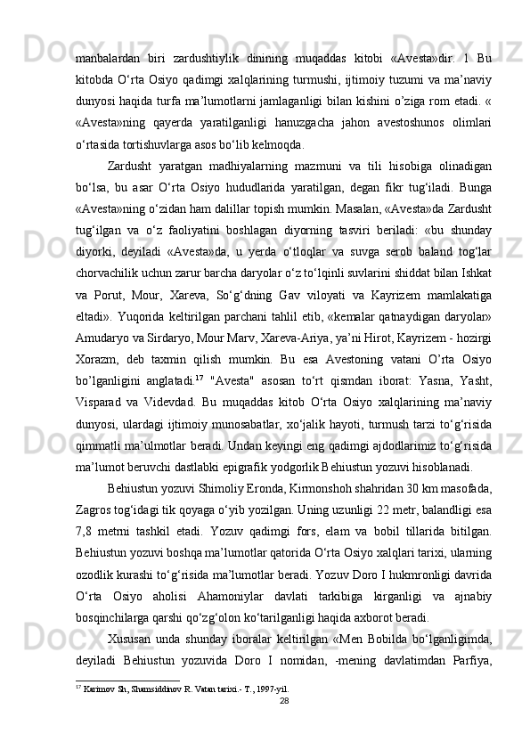 manbalardan   biri   zardushtiylik   dinining   muqaddas   kitobi   «Avesta»dir.   1   Bu
kitobda   O‘rta   Osiyo   qadimgi   xalqlarining   turmushi,   ijtimoiy   tuzumi   va   ma’naviy
dunyosi  haqida turfa ma’lumotlarni jamlaganligi bilan kishini o’ziga rom  etadi. «
«Avesta»ning   qayerda   yaratilganligi   hanuzgacha   jahon   avestoshunos   olimlari
o‘rtasida tortishuvlarga asos bo‘lib kelmoqda. 
Zardusht   yaratgan   madhiyalarning   mazmuni   va   tili   hisobiga   olinadigan
bo‘lsa,   bu   asar   O‘rta   Osiyo   hududlarida   yaratilgan,   degan   fikr   tug‘iladi.   Bunga
«Avesta»ning o‘zidan ham dalillar topish mumkin. Masalan, «Avesta»da Zardusht
tug‘ilgan   va   o‘z   faoliyatini   boshlagan   diyorning   tasviri   beriladi:   «bu   shunday
diyorki,   deyiladi   «Avesta»da,   u   yerda   o‘tloqlar   va   suvga   serob   baland   tog‘lar
chorvachilik uchun zarur barcha daryolar o‘z to‘lqinli suvlarini shiddat bilan Ishkat
va   Porut,   Mour,   Xareva,   So‘g‘dning   Gav   viloyati   va   Kayrizem   mamlakatiga
eltadi».  Yuqorida   keltirilgan  parchani  tahlil   etib,  «kemalar   qatnaydigan  daryolar»
Amudaryo va Sirdaryo, Mour Marv, Xareva-Ariya, ya’ni Hirot, Kayrizem - hozirgi
Xorazm,   deb   taxmin   qilish   mumkin.   Bu   esa   Avestoning   vatani   O’rta   Osiyo
bo’lganligini   anglatadi. 17
  "Avesta"   asosan   to‘rt   qismdan   iborat:   Yasna,   Yasht,
Visparad   va   Videvdad.   Bu   muqaddas   kitob   O‘rta   Osiyo   xalqlarining   ma’naviy
dunyosi,  ulardagi   ijtimoiy  munosabatlar,  xo‘jalik  hayoti, turmush  tarzi   to‘g‘risida
qimmatli ma’ulmotlar beradi. Undan keyingi eng qadimgi ajdodlarimiz to‘g‘risida
ma’lumot beruvchi dastlabki epigrafik yodgorlik Behiustun yozuvi hisoblanadi. 
Behiustun yozuvi Shimoliy Eronda, Kirmonshoh shahridan 30 km masofada,
Zagros tog‘idagi tik qoyaga o‘yib yozilgan. Uning uzunligi 22 metr, balandligi esa
7,8   metrni   tashkil   etadi.   Yozuv   qadimgi   fors,   elam   va   bobil   tillarida   bitilgan.
Behiustun yozuvi boshqa ma’lumotlar qatorida O‘rta Osiyo xalqlari tarixi, ularning
ozodlik kurashi to‘g‘risida ma’lumotlar beradi. Yozuv Doro I hukmronligi davrida
O‘rta   Osiyo   aholisi   Ahamoniylar   davlati   tarkibiga   kirganligi   va   ajnabiy
bosqinchilarga qarshi qo‘zg‘olon ko‘tarilganligi haqida axborot beradi. 
Xususan   unda   shunday   iboralar   keltirilgan   «Men   Bobilda   bo‘lganligimda,
deyiladi   Behiustun   yozuvida   Doro   I   nomidan,   -mening   davlatimdan   Parfiya,
17
  Karimov Sh, Shamsiddinov R .  Vatan tarixi.- T., 1997-yil.  
28 