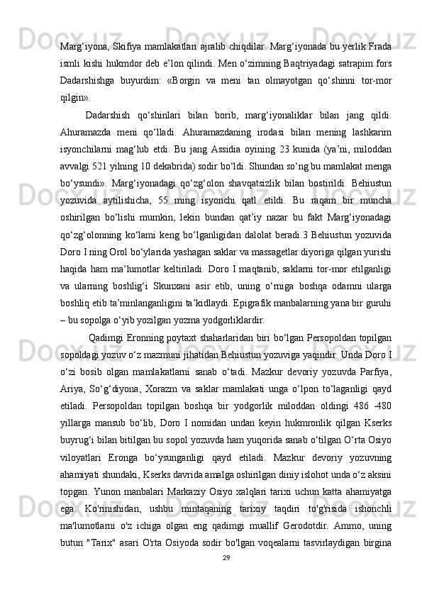 Marg‘iyona, Skifiya mamlakatlari ajralib chiqdilar. Marg‘iyonada bu yerlik Frada
ismli kishi hukmdor deb e’lon qilindi. Men o‘zimning Baqtriyadagi  satrapim fors
Dadarshishga   buyurdim:   «Borgin   va   meni   tan   olmayotgan   qo‘shinni   tor-mor
qilgin».
Dadarshish   qo‘shinlari   bilan   borib,   marg‘iyonaliklar   bilan   jang   qildi.
Ahuramazda   meni   qo‘lladi.   Ahuramazdaning   irodasi   bilan   mening   lashkarim
isyonchilarni   mag‘lub   etdi.   Bu   jang   Assidia   oyining   23   kunida   (ya’ni,   miloddan
avvalgi 521 yilning 10 dekabrida) sodir bo‘ldi. Shundan so‘ng bu mamlakat menga
bo‘ysundi».   Marg‘iyonadagi   qo‘zg‘olon   shavqatsizlik   bilan   bostirildi.   Behiustun
yozuvida   aytilishicha,   55   ming   isyonchi   qatl   etildi.   Bu   raqam   bir   muncha
oshirilgan   bo‘lishi   mumkin,   lekin   bundan   qat’iy   nazar   bu   fakt   Marg‘iyonadagi
qo‘zg‘olonning   ko‘lami   keng   bo‘lganligidan   dalolat   beradi.3   Behiustun   yozuvida
Doro I ning Orol bo‘ylarida yashagan saklar va massagetlar diyoriga qilgan yurishi
haqida   ham   ma’lumotlar   keltiriladi.   Doro   I   maqtanib,   saklarni   tor-mor   etilganligi
va   ularning   boshlig‘i   Skunxani   asir   etib,   uning   o‘rniga   boshqa   odamni   ularga
boshliq etib ta’minlanganligini ta’kidlaydi. Epigrafik manbalarning yana bir guruhi
– bu sopolga o‘yib yozilgan yozma yodgorliklardir.
  Qadimgi Eronning poytaxt shaharlaridan biri bo‘lgan Persopoldan topilgan
sopoldagi yozuv o‘z mazmuni jihatidan Behiustun yozuviga yaqindir. Unda Doro I
o‘zi   bosib   olgan   mamlakatlarni   sanab   o‘tadi.   Mazkur   devoriy   yozuvda   Parfiya,
Ariya,   So‘g‘diyona,   Xorazm   va   saklar   mamlakati   unga   o‘lpon   to‘laganligi   qayd
etiladi.   Persopoldan   topilgan   boshqa   bir   yodgorlik   miloddan   oldingi   486   -480
yillarga   mansub   bo‘lib,   Doro   I   nomidan   undan   keyin   hukmronlik   qilgan   Kserks
buyrug‘i bilan bitilgan bu sopol yozuvda ham yuqorida sanab o‘tilgan O‘rta Osiyo
viloyatlari   Eronga   bo‘ysunganligi   qayd   etiladi.   Mazkur   devoriy   yozuvning
ahamiyati shundaki, Kserks davrida amalga oshirilgan diniy islohot unda o‘z aksini
topgan.   Yunon   manbalari   Markaziy   Osiyo   xalqlari   tarixi   uchun   katta   ahamiyatga
ega.   Ko'rinishidan,   ushbu   mintaqaning   tarixiy   taqdiri   to'g'risida   ishonchli
ma'lumotlarni   o'z   ichiga   olgan   eng   qadimgi   muallif   Gerodotdir.   Ammo,   uning
butun   "Tarix"   asari   O'rta   Osiyoda   sodir   bo'lgan   voqealarni   tasvirlaydigan   birgina
29 