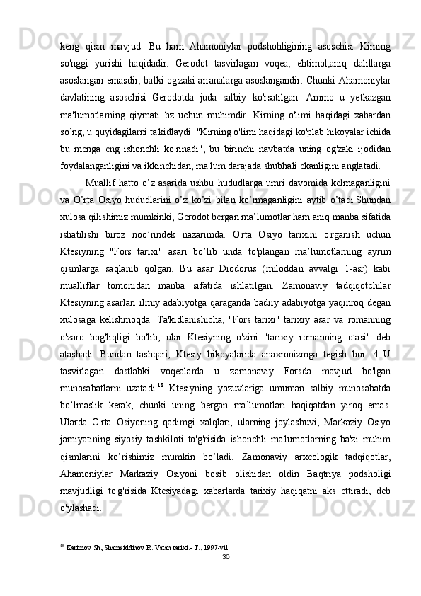 keng   qism   mavjud.   Bu   ham   Ahamoniylar   podshohligining   asoschisi   Kirning
so'nggi   yurishi   haqidadir.   Gerodot   tasvirlagan   voqea,   ehtimol,aniq   dalillarga
asoslangan emasdir, balki og'zaki an'analarga asoslangandir. Chunki Ahamoniylar
davlatining   asoschisi   Gerodotda   juda   salbiy   ko'rsatilgan.   Ammo   u   yetkazgan
ma'lumotlarning   qiymati   bz   uchun   muhimdir.   Kirning   o'limi   haqidagi   xabardan
so’ng, u quyidagilarni ta'kidlaydi: "Kirning o'limi haqidagi ko'plab hikoyalar ichida
bu   menga   eng   ishonchli   ko'rinadi",   bu   birinchi   navbatda   uning   og'zaki   ijodidan
foydalanganligini va ikkinchidan, ma'lum darajada shubhali ekanligini anglatadi.
Muallif   hatto   o’z   asarida   ushbu   hududlarga   umri   davomida   kelmaganligini
va   O’rta   Osiyo   hududlarini   o’z   ko’zi   bilan   ko’rmaganligini   aytib   o’tadi.Shundan
xulosa qilishimiz mumkinki, Gerodot bergan ma’lumotlar ham aniq manba sifatida
ishatilishi   biroz   noo’rindek   nazarimda.   O'rta   Osiyo   tarixini   o'rganish   uchun
Ktesiyning   "Fors   tarixi"   asari   bo’lib   unda   to'plangan   ma’lumotlarning   ayrim
qismlarga   saqlanib   qolgan.   Bu   asar   Diodorus   (miloddan   avvalgi   1-asr)   kabi
mualliflar   tomonidan   manba   sifatida   ishlatilgan.   Zamonaviy   tadqiqotchilar
Ktesiyning asarlari ilmiy adabiyotga qaraganda badiiy adabiyotga yaqinroq degan
xulosaga   kelishmoqda.   Ta'kidlanishicha,   "Fors   tarixi"   tarixiy   asar   va   romanning
o'zaro   bog'liqligi   bo'lib,   ular   Ktesiyning   o'zini   "tarixiy   romanning   otasi"   deb
atashadi.   Bundan   tashqari,   Ktesiy   hikoyalarida   anaxronizmga   tegish   bor.   4   U
tasvirlagan   dastlabki   voqealarda   u   zamonaviy   Forsda   mavjud   bo'lgan
munosabatlarni   uzatadi. 18
  Ktesiyning   yozuvlariga   umuman   salbiy   munosabatda
bo’lmaslik   kerak,   chunki   uning   bergan   ma’lumotlari   haqiqatdan   yiroq   emas.
Ularda   O'rta   Osiyoning   qadimgi   xalqlari,   ularning   joylashuvi,   Markaziy   Osiyo
jamiyatining   siyosiy   tashkiloti   to'g'risida   ishonchli   ma'lumotlarning   ba'zi   muhim
qismlarini   ko’rishimiz   mumkin   bo’ladi.   Zamonaviy   arxeologik   tadqiqotlar,
Ahamoniylar   Markaziy   Osiyoni   bosib   olishidan   oldin   Baqtriya   podsholigi
mavjudligi   to'g'risida   Ktesiyadagi   xabarlarda   tarixiy   haqiqatni   aks   ettiradi,   deb
o'ylashadi. 
18
  Karimov Sh, Shamsiddinov R .  Vatan tarixi.- T., 1997-yil.  
30 