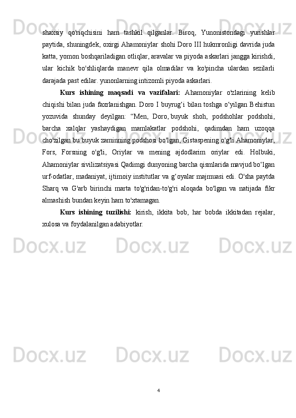 shaxsiy   qo'riqchisini   ham   tashkil   qilganlar.   Biroq,   Yunonistondagi   yurishlar
paytida, shuningdek, oxirgi Ahamoniylar shohi Doro III hukmronligi davrida juda
katta, yomon boshqariladigan otliqlar, aravalar va piyoda askarlari jangga kirishdi,
ular   kichik   bo'shliqlarda   manevr   qila   olmadilar   va   ko'pincha   ulardan   sezilarli
darajada past edilar. yunonlarning intizomli piyoda askarlari.
Kurs   ishining   maqsadi   va   vazifalari:   Ahamoniylar   o'zlarining   kelib
chiqishi  bilan juda faxrlanishgan. Doro I  buyrug‘i bilan toshga o‘yilgan Behistun
yozuvida   shunday   deyilgan:   “Men,   Doro,   buyuk   shoh ,   podshohlar   podshohi,
barcha   xalqlar   yashaydigan   mamlakatlar   podshohi,   qadimdan   ham   uzoqqa
cho'zilgan bu buyuk zaminning podshosi bo'lgan, Gistaspening o'g'li Ahamoniylar,
Fors,   Forsning   o'g'li,   Oriylar   va   mening   ajdodlarim   oriylar   edi.   Holbuki,
Ahamoniylar sivilizatsiyasi Qadimgi dunyoning barcha qismlarida mavjud bo‘lgan
urf-odatlar, madaniyat, ijtimoiy institutlar va g‘oyalar majmuasi edi. O'sha paytda
Sharq   va   G'arb   birinchi   marta   to'g'ridan-to'g'ri   aloqada   bo'lgan   va   natijada   fikr
almashish bundan keyin ham to'xtamagan.
Kurs   ishining   tuzilishi:   kirish,   ikkita   bob,   har   bobda   ikkitadan   rejalar,
xulosa va foydalanilgan adabiyotlar.
4 