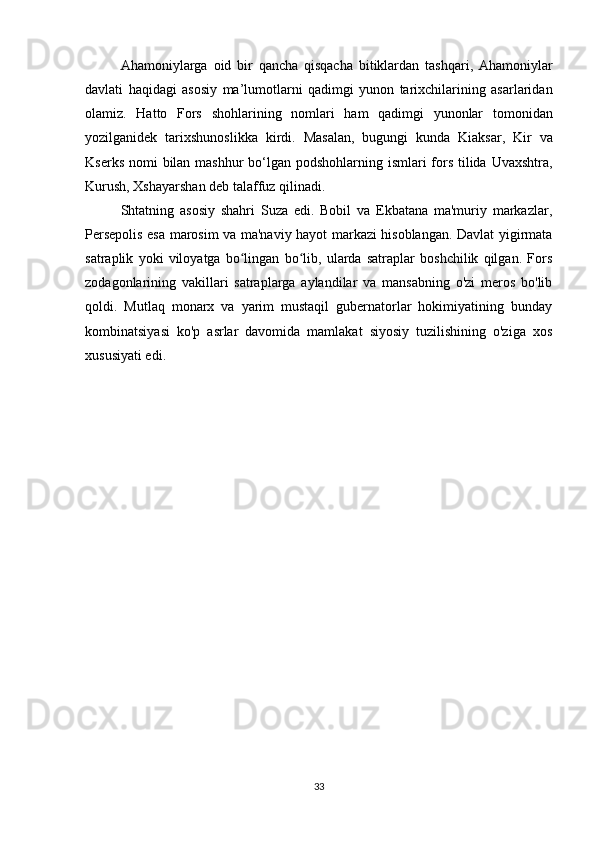 Ahamoniylarga   oid   bir   qancha   qisqacha   bitiklardan   tashqari ,   Ahamoniylar
davlati   haqidagi   asosiy   ma ’ lumotlarni   qadimgi   yunon   tarixchilarining   asarlaridan
olamiz .   Hatto   Fors   shohlarining   nomlari   ham   qadimgi   yunonlar   tomonidan
yozilganidek   tarixshunoslikka   kirdi .   Masalan ,   bugungi   kunda   Kiaksar ,   Kir   va
Kserks   nomi   bilan   mashhur   bo ‘ lgan   podshohlarning   ismlari   fors   tilida   Uvaxshtra ,
Kurush ,  Xshayarshan   deb   talaffuz   qilinadi .
Shtatning   asosiy   shahri   Suza   edi.   Bobil   va   Ekbatana   ma'muriy   markazlar,
Persepolis esa marosim va ma'naviy hayot markazi hisoblangan. Davlat yigirmata
satraplik   yoki   viloyatga   bo lingan   bo lib,   ularda   satraplar   boshchilik   qilgan.   Forsʻ ʻ
zodagonlarining   vakillari   satraplarga   aylandilar   va   mansabning   o'zi   meros   bo'lib
qoldi.   Mutlaq   monarx   va   yarim   mustaqil   gubernatorlar   hokimiyatining   bunday
kombinatsiyasi   ko'p   asrlar   davomida   mamlakat   siyosiy   tuzilishining   o'ziga   xos
xususiyati edi.
33 