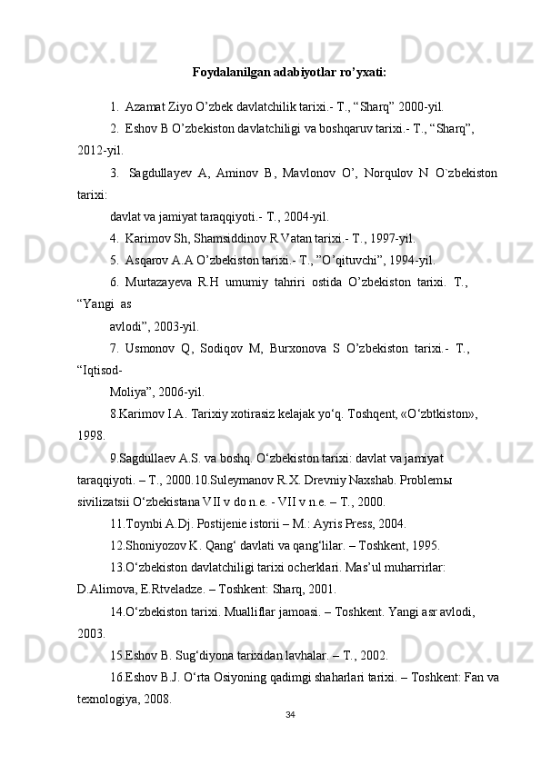 Foydalanilgan adabiyotlar ro’yxati:
1.  Azamat Ziyo O’zbek davlatchilik tarixi.- T., “Sharq” 2000-yil. 
2.  Eshov B O’zbekiston davlatchiligi va boshqaruv tarixi.- T., “Sharq”, 
2012-yil. 
3.   Sagdullayev  A,  Aminov  B,  Mavlonov  O’,  Norqulov  N  O`zbekiston 
tarixi:
davlat va jamiyat taraqqiyoti.- T., 2004-yil.   
4.  Karimov Sh, Shamsiddinov R Vatan tarixi.- T., 1997-yil.  
5.  Asqarov A.A O’zbekiston tarixi.- T., ”O’qituvchi”, 1994-yil. 
6.  Murtazayeva  R.H  umumiy  tahriri  ostida  O’zbekiston  tarixi.  T.,  
“Yangi  as 
avlodi”, 2003-yil. 
7.  Usmonov  Q,  Sodiqov  M,  Burxonova  S  O’zbekiston  tarixi.-  T.,  
“Iqtisod-
Moliya”, 2006-yil. 
8.Karimov I.A. Tarixiy xotirasiz kelajak yo‘q. Toshqent, «O‘zbtkiston», 
1998.
9.Sagdullaev A.S. va boshq. O‘zbekiston tarixi: davlat va jamiyat 
taraqqiyoti. – T., 2000.10.Suleymanov R.X. Drevniy Naxshab. Problem ы  
sivilizatsii O‘zbekistana VII v do n.e. - VII v n.e. – T., 2000.
11.Toynbi A.Dj. Postijenie istorii – M.: Ayris Press, 2004.
12.Shoniyozov K. Qang‘ davlati va qang‘lilar. – Toshkent, 1995.
13.O‘zbekiston davlatchiligi tarixi ocherklari. Mas’ul muharrirlar: 
D.Alimova, E.Rtveladze. – Toshkent: Sharq, 2001.
14.O‘zbekiston tarixi. Mualliflar jamoasi. – Toshkent. Yangi asr avlodi, 
2003.
15.Eshov B. Sug‘diyona tarixidan lavhalar. – T., 2002.
16.Eshov B.J. O‘rta Osiyoning qadimgi shaharlari tarixi. – Toshkent: Fan va 
texnologiya, 2008.
34 