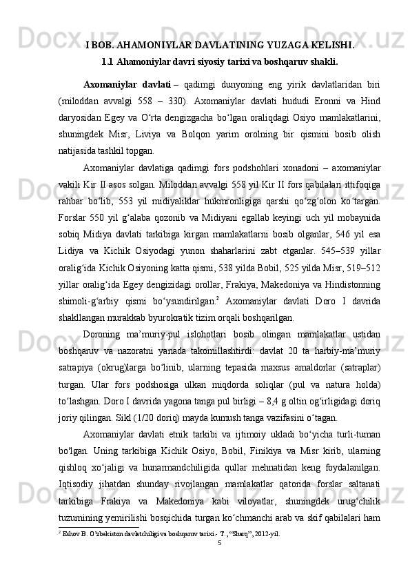 I BOB.  AHAMONIYLAR DAVLATINING YUZAGA KELISHI.
1.1 Ahamoniylar davri siyosiy tarixi va boshqaruv shakli.
Axomaniylar   davlati   –   qadimgi   dunyoning   eng   yirik   davlatlaridan   biri
(miloddan   avvalgi   558   –   330).   Axomaniylar   davlati   hududi   Eronni   va   Hind
daryosidan   Egey   va   O rta   dengizgacha   bo lgan   oraliqdagi   Osiyo   mamlakatlarini,ʻ ʻ
shuningdek   Misr,   Liviya   va   Bolqon   yarim   orolning   bir   qismini   bosib   olish
natijasida tashkil topgan.
Axomaniylar   davlatiga   qadimgi   fors   podshohlari   xonadoni   –   axomaniylar
vakili Kir II asos solgan. Miloddan avvalgi 558 yil Kir II fors qabilalari ittifoqiga
rahbar   bo lib,   553   yil   midiyaliklar   hukmronligiga   qarshi   qo zg olon   ko targan.	
ʻ ʻ ʻ ʻ
Forslar   550   yil   g alaba   qozonib   va   Midiyani   egallab   keyingi   uch   yil   mobaynida	
ʻ
sobiq   Midiya   davlati   tarkibiga   kirgan   mamlakatlarni   bosib   olganlar,   546   yil   esa
Lidiya   va   Kichik   Osiyodagi   yunon   shaharlarini   zabt   etganlar.   545–539   yillar
oralig ida Kichik Osiyoning katta qismi, 538 yilda Bobil, 525 yilda Misr, 519–512	
ʻ
yillar  oralig ida  Egey dengizidagi  orollar, Frakiya, Makedoniya  va Hindistonning	
ʻ
shimoli-g arbiy   qismi   bo ysundirilgan.	
ʻ ʻ 2
  Axomaniylar   davlati   Doro   I   davrida
shakllangan murakkab byurokratik tizim orqali boshqarilgan. 
Doroning   ma’muriy-pul   islohotlari   bosib   olingan   mamlakatlar   ustidan
boshqaruv   va   nazoratni   yanada   takomillashtirdi:   davlat   20   ta   harbiy-ma’muriy
satrapiya   (okrug)larga   bo linib,   ularning   tepasida   maxsus   amaldorlar   (satraplar)	
ʻ
turgan.   Ular   fors   podshosiga   ulkan   miqdorda   soliqlar   (pul   va   natura   holda)
to lashgan. Doro I davrida yagona tanga pul birligi – 8,4 g oltin og irligidagi doriq	
ʻ ʻ
joriy qilingan. Sikl (1/20 doriq) mayda kumush tanga vazifasini o tagan. 	
ʻ
Axomaniylar   davlati   etnik   tarkibi   va   ijtimoiy   ukladi   bo yicha   turli-tuman
ʻ
bo'lgan.   Uning   tarkibiga   Kichik   Osiyo,   Bobil,   Finikiya   va   Misr   kirib,   ularning
qishloq   xo jaligi   va   hunarmandchiligida   qullar   mehnatidan   keng   foydalanilgan.	
ʻ
Iqtisodiy   jihatdan   shunday   rivojlangan   mamlakatlar   qatorida   forslar   saltanati
tarkibiga   Frakiya   va   Makedoniya   kabi   viloyatlar,   shuningdek   urug chilik	
ʻ
tuzumining yemirilishi bosqichida turgan ko chmanchi arab va skif qabilalari ham	
ʻ
2
  Eshov B .  O’zbekiston davlatchiligi va boshqaruv tarixi.-  T., “Sharq”, 2012-yil.
5 