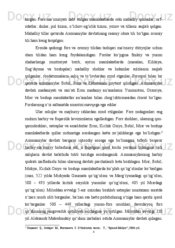 kirgan. Fors ma’muriyati  zabt  etilgan mamlakatlarda eski  mahalliy qonunlar, urf-
odatlar, dinlar, pul tizimi, o lchov-og irlik tizimi, yozuv va tillarni saqlab qolgan.ʻ ʻ
Mahalliy tillar qatorida Axomaniylar davlatining rasmiy idora tili bo lgan oromiy	
ʻ
tili ham keng tarqalgan. 
Eronda   qadimgi   fors   va   oromiy   tilidan   tashqari   ma’muriy   ehtiyojlar   uchun
elam   tilidan   ham   keng   foydalanishgan.   Forslar   ko pgina   finikiy   va   yunon	
ʻ
shaharlariga   muxtoriyat   berib,   ayrim   mamlakatlarda   (masalan,   Kilikiya,
Sug diyona   va   boshqalar)   mahalliy   shohlar   va   hokimlar   sulolasini   saqlab	
ʻ
qolganlar,   ibodatxonalarni   soliq   va   to lovlardan   ozod   etganlar.   Persepol   bilan   bir	
ʻ
qatorda   axomaniylar   Bobil,   Suza   va   Ekbatanani   poytaxt   qilishgan.   Axomaniylar
davlati   madaniyati   va   san’ati   Eron   madaniy   an’analarini   Yunoniston,   Ossuriya,
Misr   va   boshqa   mamlakatlar   an’analari   bilan   chog ishtirmasidan   iborat   bo lgan.	
ʻ ʻ
Forslarning o zi saltanatda mumtoz mavqega ega edilar. 	
ʻ
Ular   soliqlar   va   majburiy   ishlardan   ozod   etilganlar.   Fors   zodagonlari   eng
muhim harbiy va fuqarolik lavozimlarini egallashgan. Fors shohlari, ularning qon-
qarindoshlari, satraplar  va amaldorlar Eron, Kichik Osiyo, Bobil, Misr  va boshqa
mamlakatlarda   qullar   mehnatiga   asoslangan   katta   xo jaliklarga   ega   bo lishgan.	
ʻ ʻ 3
Axomaniylar   davlati   barqaror   iqtisodiy   asosga   ega   bo lmagani   tufayli   beqaror	
ʻ
harbiy-ma’muriy   birlashma   edi,   u   faqatgina   qurol   kuchi   yordami   bilangina   turli
xalqlarni   davlat   tarkibida   tutib   turishga   asoslangandi.   Axomaniylarning   harbiy
qudrati zaiflashishi bilan ularning davlati parchalanib keta boshlagan. Misr, Bobil,
Midiya, Kichik Osiyo va boshqa mamlakatlarda ko plab qo zg olonlar ko tarilgan	
ʻ ʻ ʻ ʻ
(mas,   522   yilda   Midiyada   Gaumata   qo zg oloni   va   Marg iyonadagi   qo zg olon,	
ʻ ʻ ʻ ʻ ʻ
500   –   493   yillarda   kichik   osiyolik   yunonlar   qo zg oloni,   405   yil   Misrdagi	
ʻ ʻ
qo zg olon). Miloddan avvalgi 5-asr oxiridan boshlab satraplar muntazam suratda	
ʻ ʻ
o zaro urush olib borganlar, ba’zan esa hatto podshohning o ziga ham qarshi qurol
ʻ ʻ
ko targanlar.   500   –   449   yillardagi   yunon-fors   urushlari   davridayoq   fors
ʻ
qo shinining   jangovarlik   qobiliyati   anchagina   yo qotilgan.   Miloddan   avvalgi   330
ʻ ʻ
yil Aleksandr Makedonskiy qo shini zarbalari ostida Axomaniylar davlati qulagan.	
ʻ
3
  Usmonov  Q,  Sodiqov  M,  Burxonova  S  O’zbekiston  tarixi.-  T.,  “Iqtisod-Moliya”, 2006-yil.
6 