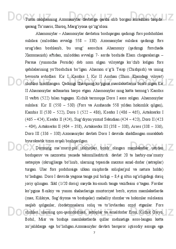 Turon   xalqlarining   Axomaniylar   davlatiga   qarshi   olib   borgan   kurashlari   haqida:
qarang To maris, Shiroq, Marg iyona qo zg oloni.ʻ ʻ ʻ ʻ
Ahamoniylar – Ahamoniylar davlatini boshqargan qadimgi fors podshohlari
sulolasi   (miloddan   avvalgi   558   –   330).   Axomaniylar   sulolasi   qadimgi   fors
urug idan   boshlanib,   bu   urug   asoschisi   Ahamoniy   (qadimgi   forschada	
ʻ ʻ
Xaxomanish)   aftidan,   miloddan   avvalgi   7-   asrda   boshida   Elam   chegaralariga   –
Parsua   (yunoncha   Persida)   deb   nom   olgan   viloyatga   ko chib   kelgan   fors	
ʻ
qabilalarining   yo lboshchisi   bo lgan.   Ahamon   o g li   Teisp   (Chishpish)   va   uning	
ʻ ʻ ʻ ʻ
bevosita   avlodlari:   Kir   I,   Kambis   I,   Kir   II   Anshan   (Shim.   Elamdagi   viloyat)
shohlari hisoblangan. Qadimgi Sharqning ko pgina mamlakatlarini bosib olgan Kir	
ʻ
II Ahamoniylar saltanatini  barpo etgan. Ahamoniylar  ning katta tarmog i  Kambis	
ʻ
II   vafoti   (522)   bilan   tugagan.   Kichik   tarmoqqa   Doro   I   asos   solgan.   Ahamoniylar
sulolasi:   Kir   II   (550   –   530)   (Fors   va   Anshanda   558   yildan   hokimlik   qilgan),
Kambis   II   (530   –   522),   Doro   1   (522   –   486),   Kserks   I   (486   –   465),   Artakserks   I
(465 – 424), Kserks II (424), Sug diyon yoxud Sekudian (424 – 423), Doro II (423	
ʻ
– 404), Artakserks II (404 – 358), Artakserks III (358 – 338), Arses (338 – 336),
Doro   III   (336   –   330).Axomaniylar   davlati   Doro   I   davrida   shakllangan   murakkab
byurokratik tizim orqali boshqarilgan. 
Doroning   ma’muriy-pul   islohotlari   bosib   olingan   mamlakatlar   ustidan
boshqaruv   va   nazoratni   yanada   takomillashtirdi:   davlat   20   ta   harbiy-ma’muriy
satrapiya   (okrug)larga   bo‘linib,   ularning   tepasida   maxsus   amal-dorlar   (satraplar)
turgan.   Ular   fors   podshosiga   ulkan   miqdorda   soliqlar(pul   va   natura   holda)
to‘lashgan. Doro I davrida yagona tanga pul birligi – 8,4 g oltin og‘irligidagi doriq
joriy qilingan. Sikl  (1/20 doriq)  mayda  ku-mush  tanga vazifasini  o‘tagan. Forslar
ko‘pgina   fi-nikiy   va   yunon   shaharlariga   muxtoriyat   berib,   ayrim   mamlakatlarda
(mas, Kilikiya, Sug‘diyona va boshqalar) mahalliy shoxlar  va hokimlar sulolasini
saqlab   qolganlar,   ibodatxonalarni   soliq   va   to‘lovlardan   ozod   etganlar.   Fors
shohlari,   ularning   qon-qarindoshlari,   satraplar   va   amaldorlar   Eron,   Kichik   Osiyo,
Bobil,   Misr   va   boshqa   mamlakatlarda   qullar   mehnatiga   asos-langan   katta
xo‘jaliklarga   ega   bo‘lishgan.Axomaniylar   davlati   barqaror   iqtisodiy   asosga   ega
7 