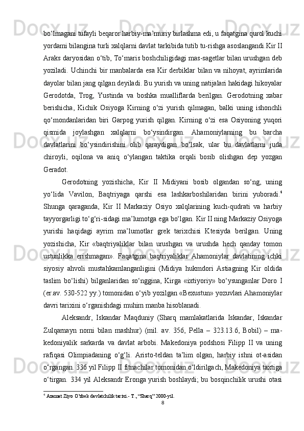 bo‘lmagani tufayli beqaror harbiy-ma’muriy birlashma edi, u faqatgina qurol kuchi
yordami bilangina turli xalqlarni davlat tarkibida tutib tu-rishga asoslangandi.Kir II
Araks daryosidan o‘tib, To‘maris boshchiligidagi mas-sagetlar bilan urushgan deb
yoziladi. Uchinchi  bir manbalarda esa Kir derbiklar  bilan va nihoyat, ayrimlarida
dayolar bilan jang qilgan deyiladi. Bu yurish va uning natijalari hakidagi hikoyalar
Gerodotda,   Trog,   Yustinda   va   boshka   mualliflarda   berilgan.   Gerodotning   xabar
berishicha,   Kichik   Osiyoga   Kirning   o‘zi   yurish   qilmagan,   balki   uning   ishonchli
qo‘mondanlaridan   biri   Garpog   yurish   qilgan.   Kirning   o‘zi   esa   Osiyoning   yuqori
qismida   joylashgan   xalqlarni   bo‘ysindirgan.   Ahamoniylarning   bu   barcha
davlatlarini   bo‘ysindirishini   olib   qaraydigan   bo‘lsak,   ular   bu   davlatlarni   juda
chiroyli,   oqilona   va   aniq   o‘ylangan   taktika   orqali   bosib   olishgan   dep   yozgan
Geradot. 
Gerodotning   yozishicha,   Kir   II   Midiyani   bosib   olgandan   so‘ng,   uning
yo‘lida   Vavilon,   Baqtriyaga   qarshi   esa   lashkarboshilaridan   birini   yuboradi. 4
Shunga   qaraganda,   Kir   II   Markaziy   Osiyo   xalqlarining   kuch-qudrati   va   harbiy
tayyorgarligi to‘g‘ri-sidagi ma’lumotga ega bo‘lgan. Kir II ning Markaziy Osiyoga
yurishi   haqidagi   ayrim   ma’lumotlar   grek   tarixchisi   Ktesiyda   berilgan.   Uning
yozishicha,   Kir   «baqtriyaliklar   bilan   urushgan   va   urushda   hech   qanday   tomon
ustunlikka   erishmagan».   Faqatgina   baqtriyaliklar   Ahamoniylar   davlatining   ichki
siyosiy   ahvoli   mustahkamlanganligini   (Midiya   hukmdori   Astiagning   Kir   oldida
taslim   bo‘lishi)   bilganlaridan   so‘nggina,   Kirga   «ixtiyoriy»   bo‘ysunganlar   Doro   I
(er.av. 530-522 yy.) tomonidan o‘yib yozilgan «Bexustun» yozuvlari Ahamoniylar
davri tarixini o‘rganishdagi muhim manba hisoblanadi.
Aleksandr,   Iskandar   Maqduniy   (Sharq   mamlakatlarida   Iskandar,   Iskandar
Zulqarnayn   nomi   bilan   mashhur)   (mil.   av.   356,   Pella   –   323.13.6,   Bobil)   –   ma-
kedoniyalik   sarkarda   va   davlat   arbobi.   Makedoniya   podshosi   Filipp   II   va   uning
rafiqasi   Olimpiadaning   o‘g‘li.   Aristo-teldan   ta’lim   olgan,   harbiy   ishni   ot-asidan
o‘rgangan. 336 yil Filipp II fitnachilar tomonidan o‘ldirilgach, Makedoniya taxtiga
o‘tirgan. 334 yil Aleksandr  Eronga yurish boshlaydi;  bu bosqinchilik urushi  otasi
4
  Azamat Ziyo O’zbek davlatchilik tarixi.- T., “Sharq” 2000-yil.
8 