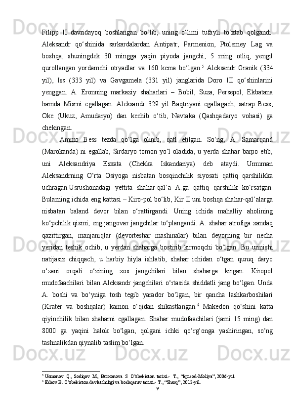 Filipp   II   davridayoq   boshlangan   bo‘lib,   uning   o‘limi   tufayli   to‘xtab   qolgandi.
Aleksandr   qo‘shinida   sarkardalardan   Antipatr,   Parmenion,   Ptolemey   Lag   va
boshqa,   shuningdek   30   mingga   yaqin   piyoda   jangchi,   5   ming   otliq,   yengil
qurollangan   yordamchi   otryadlar   va   160   kema   bo‘lgan. 5
  Aleksandr   Granik   (334
yil),   Iss   (333   yil)   va   Gavgamela   (331   yil)   janglarida   Doro   III   qo‘shinlarini
yenggan.   A.   Eronning   markaziy   shaharlari   –   Bobil,   Suza,   Persepol,   Ekbatana
hamda   Misrni   egallagan.   Aleksandr   329   yil   Baqtriyani   egallagach,   satrap   Bess,
Oke   (Ukuz,   Amudaryo)   dan   kechib   o‘tib,   Navtaka   (Qashqadaryo   vohasi)   ga
chekingan. 
Ammo   Bess   tezda   qo‘lga   olinib,   qatl   etilgan.   So‘ng,   A.   Samarqand
(Marokanda)   ni   egallab,   Sirdaryo   tomon   yo‘l   oladida,   u   yerda   shahar   barpo   etib,
uni   Aleksandriya   Esxata   (Chekka   Iskandariya)   deb   ataydi.   Umuman
Aleksandrning   O‘rta   Osiyoga   nisbatan   bosqinchilik   siyosati   qattiq   qarshilikka
uchragan.Usrushonadagi   yettita   shahar-qal’a   A.ga   qattiq   qarshilik   ko‘rsatgan.
Bularning ichida eng kattasi – Kiro-pol bo‘lib, Kir II uni boshqa shahar-qal’alarga
nisbatan   baland   devor   bilan   o‘rattirgandi.   Uning   ichida   mahalliy   aholining
ko‘pchilik qismi, eng jangovar jangchilar to‘plangandi. A. shahar atrofiga xandaq
qazittirgan,   manjaniqlar   (devorteshar   mashinalar)   bilan   devorning   bir   necha
yeridan   teshik   ochib,   u   yerdan   shaharga   bostirib   kirmoqchi   bo‘lgan.   Bu   urinishi
natijasiz   chiqqach,   u   harbiy   hiyla   ishlatib,   shahar   ichidan   o‘tgan   quruq   daryo
o‘zani   orqali   o‘zining   xos   jangchilari   bilan   shaharga   kirgan.   Kiropol
mudofaachilari   bilan Aleksandr  jangchilari  o‘rtasida  shiddatli   jang bo‘lgan. Unda
A.   boshi   va   bo‘yniga   tosh   tegib   yarador   bo‘lgan,   bir   qancha   lashkarboshilari
(Krater   va   boshqalar)   kamon   o‘qidan   shikastlangan. 6
  Makedon   qo‘shini   katta
qiyinchilik   bilan   shaharni   egallagan.   Shahar   mudofaachilari   (jami   15   ming)   dan
8000   ga   yaqini   halok   bo‘lgan,   qolgani   ichki   qo‘rg‘onga   yashiringan,   so‘ng
tashnalikdan qiynalib taslim bo‘lgan. 
5
  Usmonov  Q,  Sodiqov  M,  Burxonova  S  O’zbekiston  tarixi.-  T.,  “Iqtisod-Moliya”, 2006-yil.
6
  Eshov B .  O’zbekiston davlatchiligi va boshqaruv tarixi.- T., “Sharq”, 2012-yil.
9 