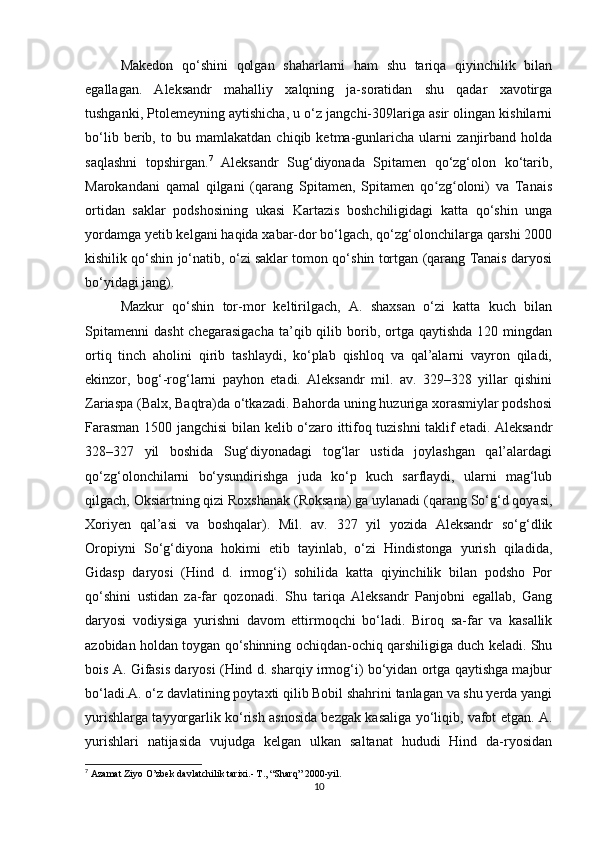 Makedon   qo‘shini   qolgan   shaharlarni   ham   shu   tariqa   qiyinchilik   bilan
egallagan.   Aleksandr   mahalliy   xalqning   ja-soratidan   shu   qadar   xavotirga
tushganki, Ptolemeyning aytishicha, u o‘z jangchi-309lariga asir olingan kishilarni
bo‘lib   berib,   to   bu   mamlakatdan   chiqib   ketma-gunlaricha   ularni   zanjirband   holda
saqlashni   topshirgan. 7
  Aleksandr   Sug‘diyonada   Spitamen   qo‘zg‘olon   ko‘tarib,
Marokandani   qamal   qilgani   (qarang   Spitamen,   Spitamen   qo zg oloni)   va   Tanaisʻ ʻ
ortidan   saklar   podshosining   ukasi   Kartazis   boshchiligidagi   katta   qo‘shin   unga
yordamga yetib kelgani haqida xabar-dor bo‘lgach, qo‘zg‘olonchilarga qarshi 2000
kishilik qo‘shin jo‘natib, o‘zi saklar tomon qo‘shin tortgan (qarang Tanais daryosi
bo‘yidagi jang). 
Mazkur   qo‘shin   tor-mor   keltirilgach,   A.   shaxsan   o‘zi   katta   kuch   bilan
Spitamenni   dasht  chegarasigacha  ta’qib  qilib  borib,  ortga  qaytishda   120  mingdan
ortiq   tinch   aholini   qirib   tashlaydi,   ko‘plab   qishloq   va   qal’alarni   vayron   qiladi,
ekinzor,   bog‘-rog‘larni   payhon   etadi.   Aleksandr   mil.   av.   329–328   yillar   qishini
Zariaspa (Balx, Baqtra)da o‘tkazadi. Bahorda uning huzuriga xorasmiylar podshosi
Farasman 1500 jangchisi bilan kelib o‘zaro ittifoq tuzishni taklif etadi. Aleksandr
328–327   yil   boshida   Sug‘diyonadagi   tog‘lar   ustida   joylashgan   qal’alardagi
qo‘zg‘olonchilarni   bo‘ysundirishga   juda   ko‘p   kuch   sarflaydi,   ularni   mag‘lub
qilgach, Oksiartning qizi Roxshanak (Roksana) ga uylanadi (qarang So‘g‘d qoyasi,
Xoriyen   qal’asi   va   boshqalar).   Mil.   av.   327   yil   yozida   Aleksandr   so‘g‘dlik
Oropiyni   So‘g‘diyona   hokimi   etib   tayinlab,   o‘zi   Hindistonga   yurish   qiladida,
Gidasp   daryosi   (Hind   d.   irmog‘i)   sohilida   katta   qiyinchilik   bilan   podsho   Por
qo‘shini   ustidan   za-far   qozonadi.   Shu   tariqa   Aleksandr   Panjobni   egallab,   Gang
daryosi   vodiysiga   yurishni   davom   ettirmoqchi   bo‘ladi.   Biroq   sa-far   va   kasallik
azobidan holdan toygan qo‘shinning ochiqdan-ochiq qarshiligiga duch keladi. Shu
bois A. Gifasis daryosi (Hind d. sharqiy irmog‘i) bo‘yidan ortga qaytishga majbur
bo‘ladi.A. o‘z davlatining poytaxti qilib Bobil shahrini tanlagan va shu yerda yangi
yurishlarga tayyorgarlik ko‘rish asnosida bezgak kasaliga yo‘liqib, vafot etgan. A.
yurishlari   natijasida   vujudga   kelgan   ulkan   saltanat   hududi   Hind   da-ryosidan
7
  Azamat Ziyo O’zbek davlatchilik tarixi.- T., “Sharq” 2000-yil.
10 