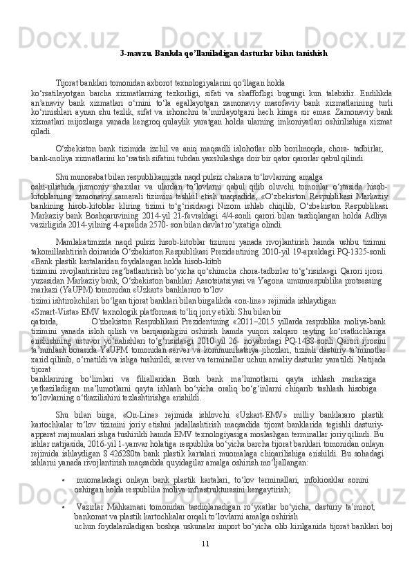 113-mavzu.   Bankda   qo’llaniladigan   dasturlar   bilan   tanishish
Tijorat   banklari   tomonidan   axborot   texnologiyalarini   qo‘llagan   holda
ko‘rsatilayotgan   barcha   xizmatlarning   tezkorligi,   sifati   va   shaffofligi   bugungi   kun   talabidir.   Endilikda
an’anaviy   bank   xizmatlari   o‘rnini   to‘la   egallayotgan   zamonaviy   masofaviy   bank   xizmatlarining   turli
ko‘rinishlari   aynan   shu   tezlik,   sifat   va   ishonchni   ta’minlayotgani   hech   kimga   sir   emas.   Zamonaviy   bank
xizmatlari   mijozlarga   yanada   kengroq   qulaylik   yaratgan   holda   ularning   imkoniyatlari   oshirilishiga   xizmat
qiladi.
O‘zbekiston   bank   tizimida   izchil   va   aniq   maqsadli   islohotlar   olib   borilmoqda,   chora-   tadbirlar,
bank-moliya xizmatlarini ko‘rsatish sifatini tubdan yaxshilashga doir bir qator   qarorlar   qabul   qilindi.
Shu   munosabat   bilan   respublikamizda   naqd   pulsiz   chakana   to‘lovlarning   amalga
oshi-rilishida   jismoniy   shaxslar   va   ulardan   to‘lovlarni   qabul   qilib   oluvchi   tomonlar   o‘rtasida   hisob-
kitoblarning   zamonaviy   samarali   tizimini   tashkil   etish   maqsadida,   «O‘zbekiston   Respublikasi   Markaziy
bankining   hisob-kitoblar   kliring   tizimi   to‘g‘risida»gi   Nizom   ishlab   chiqilib,   O‘zbekiston   Respublikasi
Markaziy   bank   Boshqaruvining   2014-yil   21-fevraldagi   4/4-sonli   qarori   bilan   tasdiqlangan   holda   Adliya
vazirligida 2014-yilning 4-aprelida 2570-   son   bilan   davlat   ro‘yxatiga   olindi.
Mamlakatimizda   naqd   pulsiz   hisob-kitoblar   tizimini   yanada   rivojlantirish   hamda   ushbu   tizimni
takomillashtirish doirasida O‘zbekiston Respublikasi Prezidentining 2010-yil   19-apreldagi   PQ-1325-sonli
«Bank   plastik   kartalaridan   foydalangan   holda   hisob-kitob
tizimini   rivojlantirishni   rag‘batlantirish   bo‘yicha   qo‘shimcha   chora-tadbirlar   to‘g‘risida»gi   Qarori   ijrosi
yuzasidan Markaziy bank, O‘zbekiston banklari Assotsiatsiyasi va Yagona   umumrespublika   protsessing
markazi   (YaUPM)   tomonidan   «Uzkart»   banklararo   to‘lov
tizimi   ishtirokchilari   bo‘lgan   tijorat   banklari   bilan   birgalikda   «on-line»   rejimida   ishlaydigan
«Smart-Vista»   EMV   texnologik   platformasi   to‘liq   joriy   etildi.   Shu   bilan   bir
qatorda, O‘zbekiston   Respublikasi   Prezidentining   «2011–2015   yillarda   respublika   moliya-bank
tizimini   yanada   isloh   qilish   va   barqarorligini   oshirish   hamda   yuqori   xalqaro   reyting   ko‘rsatkichlariga
erishishning   ustuvor   yo‘nalishlari   to‘g‘risida»gi   2010-yil   26-   noyabrdagi   PQ-1438-sonli   Qarori   ijrosini
ta’minlash   borasida   YaUPM   tomonidan   server   va   kommunikatsiya   jihozlari,   tizimli   dasturiy   ta’minotlar
xarid qilinib, o‘rnatildi va ishga   tushirildi,   server   va   terminallar   uchun   amaliy   dasturlar   yaratildi.   Natijada
tijorat
banklarining   bo‘limlari   va   filiallaridan   Bosh   bank   ma’lumotlarni   qayta   ishlash   markaziga
yetkaziladigan   ma’lumotlarni   qayta   ishlash   bo‘yicha   oraliq   bo‘g‘inlarni   chiqarib   tashlash   hisobiga
to‘lovlarning   o‘tkazilishini tezlashtirishga   erishildi.
Shu   bilan   birga,   «On-Line»   rejimida   ishlovchi   «Uzkart-EMV»   milliy   banklararo   plastik
kartochkalar   to‘lov   tizimini   joriy   etishni   jadallashtirish   maqsadida   tijorat   banklarida   tegishli   dasturiy-
apparat majmualari ishga tushirildi hamda EMV texnologiyasiga   moslashgan terminallar joriy qilindi. Bu
ishlar natijasida, 2016-yil 1-yanvar holatiga   respublika   bo‘yicha   barcha   tijorat   banklari   tomonidan   onlayn
rejimida   ishlaydigan   8   426280ta   bank   plastik   kartalari   muomalaga   chiqarilishiga   erishildi.   Bu   sohadagi
ishlarni   yanada   rivojlantirish maqsadida   quyidagilar   amalga   oshirish mo‘ljallangan:
 muomaladagi   onlayn   bank   plastik   kartalari,   to‘lov   terminallari,   infokiosklar   sonini
oshirgan   holda   respublika   moliya   infrastrukturasini   kengaytirish;
 Vazirlar   Mahkamasi   tomonidan   tasdiqlanadigan   ro‘yxatlar   bo‘yicha,   dasturiy   ta’minot,
bankomat   va   plastik   kartochkalar   orqali   to‘lovlarni   amalga   oshirish
uchun   foydalaniladigan   boshqa   uskunalar   import   bo‘yicha   olib   kirilganida   tijorat   banklari boj