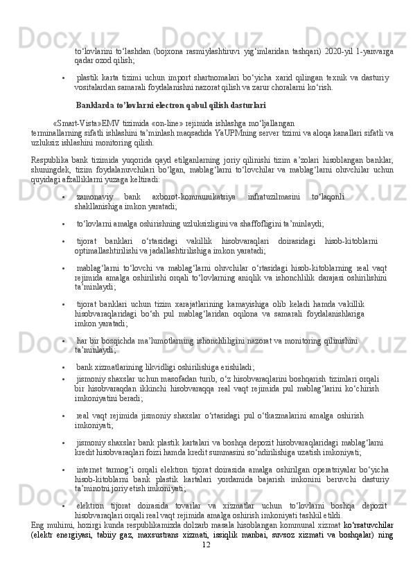 12to‘lovlarini   to‘lashdan   (bojxona   rasmiylashtiruvi   yig‘imlaridan   tashqari)   2020-yil   1-yanvarga
qadar   ozod   qilish;
 plastik   karta   tizimi   uchun   import   shartnomalari   bo‘yicha   xarid   qilingan   texnik   va   dasturiy
vositalardan   samarali   foydalanishni   nazorat   qilish   va   zarur   choralarni   ko‘rish.
Banklarda   to’lovlarni   electron   qabul   qilish   dasturlari
«Smart-Vista»EMV   tizimida   «on-line»   rejimida   ishlashga   mo‘ljallangan
terminallarning   sifatli   ishlashini   ta’minlash   maqsadida   YaUPMning   server   tizimi   va   aloqa   kanallari   sifatli   va
uzluksiz   ishlashini   monitoring   qilish.
Respublika   bank   tizimida   yuqorida   qayd   etilganlarning   joriy   qilinishi   tizim   a’zolari   hisoblangan   banklar,
shuningdek,   tizim   foydalanuvchilari   bo‘lgan,   mablag‘larni   to‘lovchilar   va   mablag‘larni   oluvchilar   uchun
quyidagi   afzalliklarni yuzaga   keltiradi:
 zamonaviy   bank   axborot-kommunikatsiya   infratuzilmasini   to‘laqonli
shakllanishiga   imkon   yaratadi;
 to‘lovlarni   amalga   oshirishning uzluksizligini va   shaffofligini   ta’minlaydi;
 tijorat   banklari   o‘rtasidagi   vakillik   hisobvaraqlari   doirasidagi   hisob-kitoblarni
optimallashtirilishi   va   jadallashtirilishiga   imkon yaratadi;
 mablag‘larni   to‘lovchi   va   mablag‘larni   oluvchilar   o‘rtasidagi   hisob-kitoblarning   real   vaqt
rejimida   amalga   oshirilishi   orqali   to‘lovlarning   aniqlik   va   ishonchlilik   darajasi   oshirilishini
ta’minlaydi;
 tijorat   banklari   uchun   tizim   xarajatlarining   kamayishiga   olib   keladi   hamda   vakillik
hisobvaraqlaridagi   bo‘sh   pul   mablag‘laridan   oqilona   va   samarali   foydalanishlariga
imkon   yaratadi;
 har   bir   bosqichda   ma’lumotlarning   ishonchliligini   nazorat   va   monitoring   qilinishini
ta’minlaydi;
 bank   xizmatlarining   likvidligi   oshirilishiga   erishiladi;
 jismoniy shaxslar uchun masofadan turib, o‘z hisobvaraqlarini boshqarish   tizimlari   orqali
bir   hisobvaraqdan   ikkinchi   hisobvaraqqa   real   vaqt   rejimida   pul   mablag‘larini   ko‘chirish
imkoniyatini   beradi;
 real   vaqt   rejimida   jismoniy   shaxslar   o‘rtasidagi   pul   o‘tkazmalarini   amalga   oshirish
imkoniyati;
 jismoniy shaxslar bank plastik kartalari va boshqa depozit hisobvaraqlaridagi   mablag‘larni
kredit   hisobvaraqlari   foizi   hamda   kredit   summasini   so‘ndirilishiga   uzatish imkoniyati;
 internet   tarmog‘i   orqali   elektron   tijorat   doirasida   amalga   oshirilgan   operatsiyalar   bo‘yicha
hisob-kitoblarni   bank   plastik   kartalari   yordamida   bajarish   imkonini   beruvchi   dasturiy
ta’minotni   joriy   etish   imkoniyati;
 elektron   tijorat   doirasida   tovarlar   va   xizmatlar   uchun   to‘lovlarni   boshqa   depozit
hisobvaraqlari   orqali   real   vaqt   rejimida   amalga   oshirish   imkoniyati   tashkil   etildi.
Eng muhimi, hozirgi kunda respublikamizda dolzarb masala hisoblangan kommunal   xizmat   ko‘rsatuvchilar
(elektr   energiyasi,   tabiiy   gaz,   maxsustrans   xizmati,   issiqlik   manbai,   suvsoz   xizmati   va   boshqalar)   ning