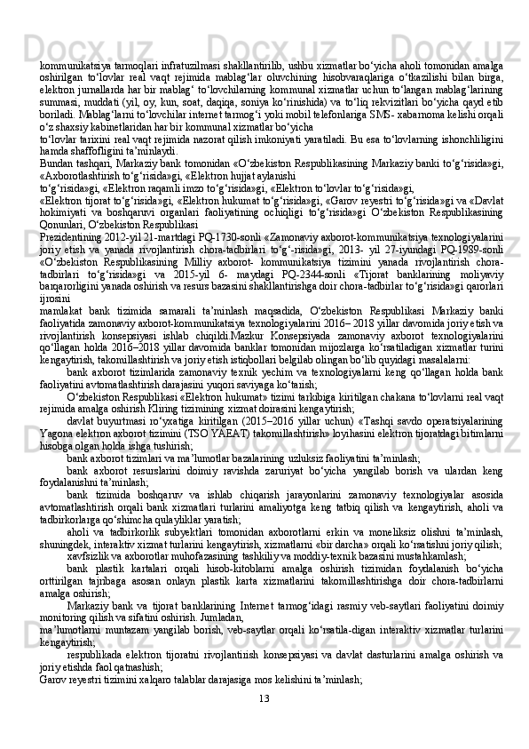 13kommunikatsiya tarmoqlari infratuzilmasi shakllantirilib, ushbu xizmatlar bo‘yicha aholi tomonidan amalga
oshirilgan   to‘lovlar   real   vaqt   rejimida   mablag‘lar   oluvchining   hisobvaraqlariga   o‘tkazilishi   bilan   birga,
elektron jurnallarda har bir mablag‘ to‘lovchilarning kommunal xizmatlar uchun to‘langan mablag‘larining
summasi,  muddati  (yil, oy, kun, soat,  daqiqa, soniya ko‘rinishida) va to‘liq rekvizitlari  bo‘yicha  qayd etib
boriladi. Mablag‘larni to‘lovchilar internet tarmog‘i yoki mobil telefonlariga SMS- xabarnoma kelishi orqali
o‘z shaxsiy kabinetlaridan har bir kommunal xizmatlar bo‘yicha
to‘lovlar tarixini real vaqt rejimida nazorat qilish imkoniyati yaratiladi. Bu esa to‘lovlarning ishonchliligini
hamda shaffofligini ta’minlaydi.
Bundan tashqari, Markaziy bank tomonidan «O‘zbekiston Respublikasining Markaziy banki to‘g‘risida»gi,
«Axborotlashtirish to‘g‘risida»gi, «Elektron hujjat aylanishi
to‘g‘risida»gi, «Elektron raqamli imzo to‘g‘risida»gi, «Elektron to‘lovlar to‘g‘risida»gi,
«Elektron tijorat to‘g‘risida»gi, «Elektron hukumat to‘g‘risida»gi, «Garov reyestri to‘g‘risida»gi va «Davlat
hokimiyati   va   boshqaruvi   organlari   faoliyatining   ochiqligi   to‘g‘risida»gi   O‘zbekiston   Respublikasining
Qonunlari, O‘zbekiston Respublikasi
Prezidentining 2012-yil 21-martdagi PQ-1730-sonli «Zamonaviy axborot-kommunikatsiya texnologiyalarini
joriy   etish   va   yanada   rivojlantirish   chora-tadbirlari   to‘g‘-risida»gi,   2013-   yil   27-iyundagi   PQ-1989-sonli
«O‘zbekiston   Respublikasining   Milliy   axborot-   kommunikatsiya   tizimini   yanada   rivojlantirish   chora-
tadbirlari   to‘g‘risida»gi   va   2015-yil   6-   maydagi   PQ-2344-sonli   «Tijorat   banklarining   moliyaviy
barqarorligini yanada oshirish va resurs bazasini shakllantirishga doir chora-tadbirlar to‘g‘risida»gi qarorlari
ijrosini
mamlakat   bank   tizimida   samarali   ta’minlash   maqsadida,   O‘zbekiston   Respublikasi   Markaziy   banki
faoliyatida zamonaviy axborot-kommunikatsiya texnologiyalarini 2016– 2018 yillar davomida joriy etish va
rivojlantirish   konsepsiyasi   ishlab   chiqildi.Mazkur   Konsepsiyada   zamonaviy   axborot   texnologiyalarini
qo‘llagan  holda  2016–2018 yillar  davomida  banklar  tomonidan  mijozlarga  ko‘rsatiladigan  xizmatlar  turini
kengaytirish, takomillashtirish va joriy etish istiqbollari belgilab olingan bo‘lib quyidagi masalalarni:
bank   axborot   tizimlarida   zamonaviy   texnik   yechim   va   texnologiyalarni   keng   qo‘llagan   holda   bank
faoliyatini avtomatlashtirish darajasini yuqori saviyaga ko‘tarish;
O‘zbekiston Respublikasi «Elektron hukumat» tizimi tarkibiga kiritilgan chakana to‘lovlarni real vaqt
rejimida amalga oshirish Kliring tizimining xizmat doirasini kengaytirish;
davlat   buyurtmasi   ro‘yxatiga   kiritilgan   (2015–2016   yillar   uchun)   «Tashqi   savdo   operatsiyalarining
Yagona elektron axborot tizimini (TSO YAEAT) takomillashtirish» loyihasini elektron tijoratdagi bitimlarni
hisobga olgan holda ishga tushirish;
bank axborot tizimlari va ma’lumotlar bazalarining uzluksiz faoliyatini ta’minlash;
bank   axborot   resurslarini   doimiy   ravishda   zaruriyat   bo‘yicha   yangilab   borish   va   ulardan   keng
foydalanishni ta’minlash;
bank   tizimida   boshqaruv   va   ishlab   chiqarish   jarayonlarini   zamonaviy   texnologiyalar   asosida
avtomatlashtirish   orqali   bank   xizmatlari   turlarini   amaliyotga   keng   tatbiq   qilish   va   kengaytirish,   aholi   va
tadbirkorlarga qo‘shimcha qulayliklar yaratish;
aholi   va   tadbirkorlik   subyektlari   tomonidan   axborotlarni   erkin   va   moneliksiz   olishni   ta’minlash,
shuningdek, interaktiv xizmat turlarini kengaytirish, xizmatlarni «bir darcha» orqali ko‘rsatishni joriy qilish;
xavfsizlik va axborotlar muhofazasining tashkiliy va moddiy-texnik bazasini mustahkamlash;
bank   plastik   kartalari   orqali   hisob-kitoblarni   amalga   oshirish   tizimidan   foydalanish   bo‘yicha
orttirilgan   tajribaga   asosan   onlayn   plastik   karta   xizmatlarini   takomillashtirishga   doir   chora-tadbirlarni
amalga oshirish;
Markaziy   bank   va   tijorat   banklarining   Internet   tarmog‘idagi   rasmiy   veb-saytlari   faoliyatini   doimiy
monitoring qilish va sifatini oshirish. Jumladan,
ma’lumotlarni   muntazam   yangilab   borish,   veb-saytlar   orqali   ko‘rsatila-digan   interaktiv   xizmatlar   turlarini
kengaytirish;
respublikada   elektron   tijoratni   rivojlantirish   konsepsiyasi   va   davlat   dasturlarini   amalga   oshirish   va
joriy etishda faol qatnashish;
Garov reyestri tizimini xalqaro talablar darajasiga mos kelishini ta’minlash; 