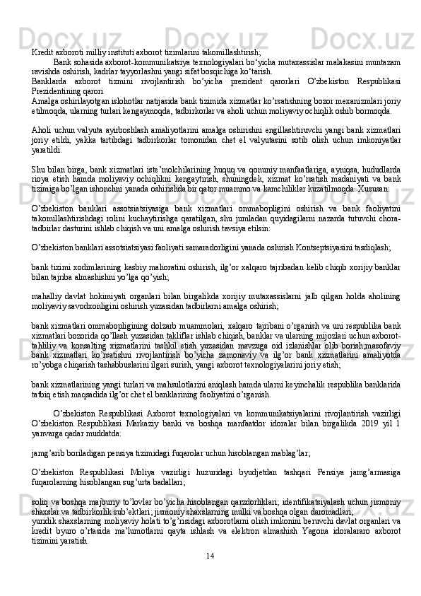 14Kredit axboroti milliy instituti axborot tizimlarini takomillashtirish;
Bank sohasida axborot-kommunikatsiya texnologiyalari bo‘yicha mutaxassislar malakasini muntazam
ravishda oshirish, kadrlar tayyorlashni yangi sifat bosqichiga ko‘tarish.
Banklarda   axborot   tizmini   rivojlantirish   bo’yicha   prezident   qarorlari   O’zbekiston   Respublikasi
Prezidentining qarori
Amalga oshirilayotgan islohotlar natijasida bank tizimida xizmatlar ko’rsatishning bozor mexanizmlari joriy
etilmoqda, ularning turlari kengaymoqda, tadbirkorlar va aholi uchun moliyaviy ochiqlik oshib bormoqda.
Aholi  uchun valyuta  ayirboshlash amaliyotlarini  amalga  oshirishni engillashtiruvchi  yangi bank xizmatlari
joriy   etildi,   yakka   tartibdagi   tadbirkorlar   tomonidan   chet   el   valyutasini   sotib   olish   uchun   imkoniyatlar
yaratildi.
Shu bilan birga,  bank xizmatlari  iste’molchilarining  huquq va qonuniy manfaatlariga,  ayniqsa, hududlarda
rioya   etish   hamda   moliyaviy   ochiqlikni   kengaytirish,   shuningdek,   xizmat   ko’rsatish   madaniyati   va   bank
tizimiga bo’lgan ishonchni yanada oshirishda bir qator muammo va kamchiliklar kuzatilmoqda. Xususan:
O’zbekiston   banklari   assotsiatsiyasiga   bank   xizmatlari   ommabopligini   oshirish   va   bank   faoliyatini
takomillashtirishdagi   rolini   kuchaytirishga   qaratilgan,   shu   jumladan   quyidagilarni   nazarda   tutuvchi   chora-
tadbirlar dasturini ishlab chiqish va uni amalga oshirish tavsiya etilsin:
O’zbekiston banklari assotsiatsiyasi faoliyati samaradorligini yanada oshirish Kontseptsiyasini tasdiqlash;
bank tizimi xodimlarining kasbiy mahoratini oshirish, ilg’or xalqaro tajribadan kelib chiqib xorijiy banklar
bilan tajriba almashishni yo’lga qo’yish;
mahalliy   davlat   hokimiyati   organlari   bilan   birgalikda   xorijiy   mutaxassislarni   jalb   qilgan   holda   aholining
moliyaviy savodxonligini oshirish yuzasidan tadbirlarni amalga oshirish;
bank xizmatlari ommabopligining  dolzarb muammolari,  xalqaro tajribani o’rganish va uni respublika bank
xizmatlari bozorida qo’llash yuzasidan takliflar ishlab chiqish, banklar va ularning mijozlari uchun axborot-
tahliliy   va   konsalting   xizmatlarini   tashkil   etish   yuzasidan   mavzuga   oid   izlanishlar   olib   borish;masofaviy
bank   xizmatlari   ko’rsatishni   rivojlantirish   bo’yicha   zamonaviy   va   ilg’or   bank   xizmatlarini   amaliyotda
ro’yobga chiqarish tashabbuslarini ilgari surish, yangi axborot texnologiyalarini joriy etish;
bank xizmatlarining yangi turlari va mahsulotlarini aniqlash hamda ularni keyinchalik respublika banklarida
tatbiq etish maqsadida ilg’or chet el banklarining faoliyatini o’rganish.
O’zbekiston   Respublikasi   Axborot   texnologiyalari   va   kommunikatsiyalarini   rivojlantirish   vazirligi
O’zbekiston   Respublikasi   Markaziy   banki   va   boshqa   manfaatdor   idoralar   bilan   birgalikda   2019   yil   1
yanvarga qadar muddatda:
jamg’arib boriladigan pensiya tizimidagi fuqarolar uchun hisoblangan mablag’lar;
O’zbekiston   Respublikasi   Moliya   vazirligi   huzuridagi   byudjetdan   tashqari   Pensiya   jamg’armasiga
fuqarolarning hisoblangan sug’urta badallari;
soliq  va boshqa majburiy  to’lovlar bo’yicha  hisoblangan qarzdorliklari;  identifikatsiyalash  uchun jismoniy
shaxslar va tadbirkorlik sub’ektlari; jismoniy shaxslarning mulki va boshqa olgan daromadlari;
yuridik shaxslarning moliyaviy holati to’g’risidagi axborotlarni olish imkonini beruvchi davlat organlari va
kredit   byuro   o’rtasida   ma’lumotlarni   qayta   ishlash   va   elektron   almashish   Yagona   idoralararo   axborot
tizimini yaratish. 