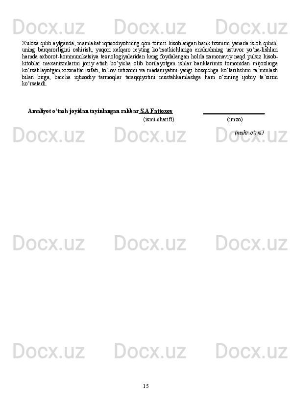 15Xulosa qilib aytganda, mamlakat iqtisodiyotining qon-tomiri hisoblangan bank tizimini yanada isloh qilish,
uning   barqarorligini   oshirish,   yuqori   xalqaro   reyting   ko‘rsatkichlariga   erishishning   ustuvor   yo‘na-lishlari
hamda axborot-kommunikatsiya  texnologiyalaridan  keng foydalangan holda zamonaviy naqd pulsiz hisob-
kitoblar   mexanizmlarini   joriy   etish   bo‘yicha   olib   borilayotgan   ishlar   banklarimiz   tomonidan   mijozlarga
ko‘rsatilayotgan  xizmatlar  sifati,  to‘lov intizomi  va madaniyatini  yangi bosqichga  ko‘tarilishini  ta’minlash
bilan   birga,   barcha   iqtisodiy   tarmoqlar   taraqqiyotini   mustahkamlashga   ham   o‘zining   ijobiy   ta’sirini
ko‘rsatadi.
Amaliyot o‘tash   joyidan   tayinlangan rahbar     S.A Fattoxov    _____________________
(ismi-sharifi) (imzo)
(muhr   o‘rni)