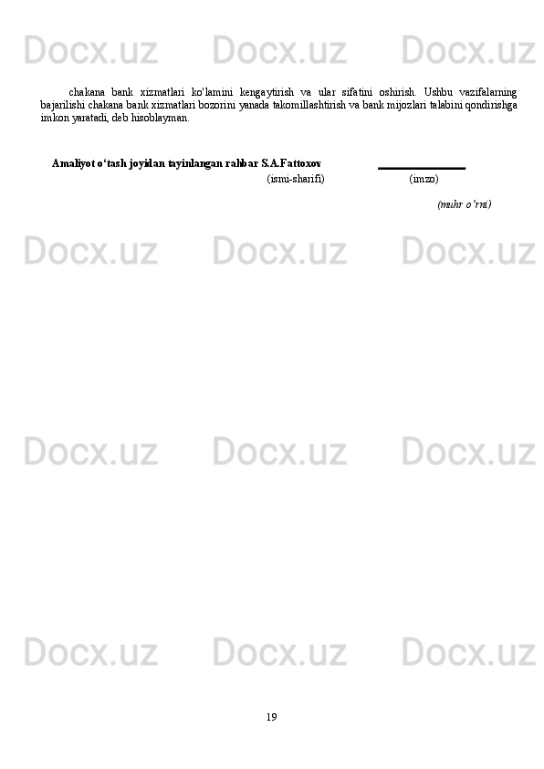 19chakana   bank   xizmatlari   ko'lamini   kengaytirish   va   ular   sifatini   oshirish.   Ushbu   vazifalarning
bajarilishi chakana bank xizmatlari bozorini yanada takomillashtirish va bank mijozlari talabini qondirishga
imkon yaratadi, deb hisoblayman.
Amaliyot   o‘tash   joyidan   tayinlangan   rahbar   S.A.Fattoxov ________________
(ismi-sharifi)                               (imzo)
(muhr   o‘rni) 
