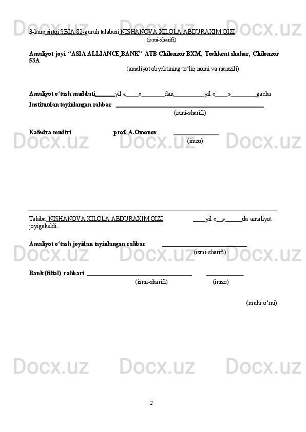 23-kurs     sirtqi        SBIA        82-    guruh   talabasi     NISHANOVA XILOLA ABDURAXIM QIZI   
(ismi-sharifi)
Amaliyot   joyi   “ASIA ALLIANCE BANK”   ATB Chilonzor BXM,   Toshkent shahar,   Chilonzor
53A
(amaliyot   obyektining   to‘liq   nomi   va   manzili)
Amaliyot   o‘tash   muddati yil   « » dan yil   « » gacha
Institutdan   tayinlangan   rahbar
(ismi-sharifi)
Kafedra   mudiri prof.   A.Omonov                                    
(imzo)
Talaba          NISHANOVA XILOLA ABDURAXIM QIZI                   yil   «               »            da   amaliyot  
joyigakeldi.
Amaliyot   o‘tash   joyidan   tayinlangan   rahbar                                                             
(ismi-sharifi)
Bank   (filial)   rahbari                                                                                                            
(ismi-sharifi) (imzo)
(muhr   o‘rni) 