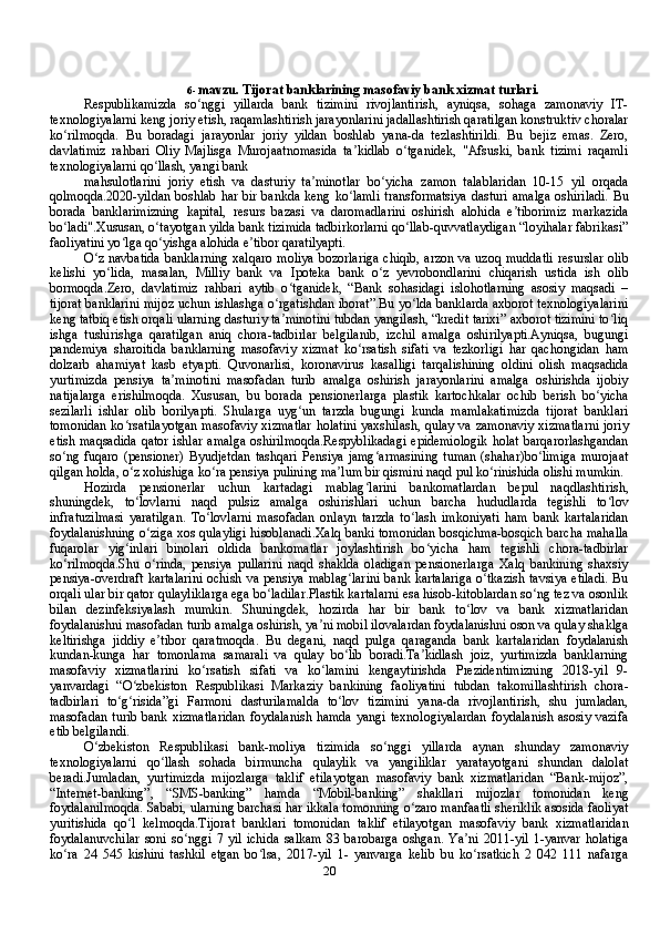 206- mavzu.   Tijorat   banklarining   masofaviy   bank   xizmat   turlari.
Respublikamizda   so nggi   yillarda   bank   tizimini   rivojlantirish,   ayniqsa,   sohaga   zamonaviy   IT-ʻ
texnologiyalarni keng joriy etish, raqamlashtirish jarayonlarini jadallashtirish qaratilgan konstruktiv choralar
ko rilmoqda.   Bu   boradagi   jarayonlar   joriy   yildan   boshlab   yana-da   tezlashtirildi.   Bu   bejiz   emas.   Zero,	
ʻ
davlatimiz   rahbari   Oliy   Majlisga   Murojaatnomasida   ta kidlab   o tganidek,   "Afsuski,   bank   tizimi   raqamli	
ʼ ʻ
texnologiyalarni qo llash, yangi bank	
ʻ
mahsulotlarini   joriy   etish   va   dasturiy   ta minotlar   bo yicha   zamon   talablaridan   10-15   yil   orqada	
ʼ ʻ
qolmoqda.2020-yildan boshlab har bir bankda keng ko lamli  transformatsiya  dasturi amalga  oshiriladi.  Bu	
ʻ
borada   banklarimizning   kapital,   resurs   bazasi   va   daromadlarini   oshirish   alohida   e tiborimiz   markazida	
ʼ
bo ladi".Xususan, o tayotgan yilda bank tizimida tadbirkorlarni qo llab-quvvatlaydigan “loyihalar fabrikasi”	
ʻ ʻ ʻ
faoliyatini yo lga qo yishga alohida e tibor qaratilyapti.	
ʻ ʻ ʼ
O z navbatida  banklarning  xalqaro  moliya  bozorlariga  chiqib, arzon va uzoq muddatli  resurslar olib	
ʻ
kelishi   yo lida,   masalan,   Milliy   bank   va   Ipoteka   bank   o z   yevrobondlarini   chiqarish   ustida   ish   olib	
ʻ ʻ
bormoqda.Zero,   davlatimiz   rahbari   aytib   o tganidek,   “Bank   sohasidagi   islohotlarning   asosiy   maqsadi   –	
ʻ
tijorat banklarini mijoz uchun ishlashga o rgatishdan iborat”.Bu yo lda banklarda axborot texnologiyalarini	
ʻ ʻ
keng tatbiq etish orqali ularning dasturiy ta minotini tubdan yangilash, “kredit tarixi” axborot tizimini to liq
ʼ ʻ
ishga   tushirishga   qaratilgan   aniq   chora-tadbirlar   belgilanib,   izchil   amalga   oshirilyapti.Ayniqsa,   bugungi
pandemiya   sharoitida   banklarning   masofaviy   xizmat   ko rsatish   sifati   va   tezkorligi   har   qachongidan   ham	
ʻ
dolzarb   ahamiyat   kasb   etyapti.   Quvonarlisi,   koronavirus   kasalligi   tarqalishining   oldini   olish   maqsadida
yurtimizda   pensiya   ta minotini   masofadan   turib   amalga   oshirish   jarayonlarini   amalga   oshirishda   ijobiy	
ʼ
natijalarga   erishilmoqda.   Xususan,   bu   borada   pensionerlarga   plastik   kartochkalar   ochib   berish   bo yicha	
ʻ
sezilarli   ishlar   olib   borilyapti.   Shularga   uyg un   tarzda   bugungi   kunda   mamlakatimizda   tijorat   banklari	
ʻ
tomonidan ko rsatilayotgan  masofaviy xizmatlar  holatini yaxshilash, qulay va zamonaviy xizmatlarni joriy	
ʻ
etish  maqsadida  qator   ishlar  amalga   oshirilmoqda.Respyblikadagi   epidemiologik  holat   barqarorlashgandan
so ng   fuqaro   (pensioner)   Byudjetdan   tashqari   Pensiya   jamg armasining   tuman   (shahar)bo limiga   murojaat	
ʻ ʻ ʻ
qilgan holda, o z xohishiga ko ra pensiya pulining ma lum bir qismini naqd pul ko rinishida olishi mumkin.	
ʻ ʻ ʼ ʻ
Hozirda   pensionerlar   uchun   kartadagi   mablag larini   bankomatlardan   bepul   naqdlashtirish,	
ʻ
shuningdek,   to lovlarni   naqd   pulsiz   amalga   oshirishlari   uchun   barcha   hududlarda   tegishli   to lov	
ʻ ʻ
infratuzilmasi   yaratilgan.   To lovlarni   masofadan   onlayn   tarzda   to lash   imkoniyati   ham   bank   kartalaridan	
ʻ ʻ
foydalanishning o ziga xos qulayligi hisoblanadi.Xalq banki tomonidan bosqichma-bosqich barcha mahalla	
ʻ
fuqarolar   yig inlari   binolari   oldida   bankomatlar   joylashtirish   bo yicha   ham   tegishli   chora-tadbirlar	
ʻ ʻ
ko rilmoqda.Shu   o rinda,   pensiya   pullarini   naqd   shaklda   oladigan   pensionerlarga   Xalq   bankining   shaxsiy	
ʻ ʻ
pensiya-overdraft  kartalarini  ochish va pensiya mablag larini  bank kartalariga  o tkazish tavsiya etiladi.  Bu	
ʻ ʻ
orqali ular bir qator qulayliklarga ega bo ladilar.Plastik kartalarni esa hisob-kitoblardan so ng tez va osonlik	
ʻ ʻ
bilan   dezinfeksiyalash   mumkin.   Shuningdek,   hozirda   har   bir   bank   to lov   va   bank   xizmatlaridan	
ʻ
foydalanishni masofadan turib amalga oshirish, ya ni mobil ilovalardan foydalanishni oson va qulay shaklga	
ʼ
keltirishga   jiddiy   e tibor   qaratmoqda.   Bu   degani,   naqd   pulga   qaraganda   bank   kartalaridan   foydalanish	
ʼ
kundan-kunga   har   tomonlama   samarali   va   qulay   bo lib   boradi.Ta kidlash   joiz,   yurtimizda   banklarning	
ʻ ʼ
masofaviy   xizmatlarini   ko rsatish   sifati   va   ko lamini   kengaytirishda   Prezidentimizning   2018-yil   9-	
ʻ ʻ
yanvardagi   “O zbekiston   Respublikasi   Markaziy   bankining   faoliyatini   tubdan   takomillashtirish   chora-	
ʻ
tadbirlari   to g risida”gi   Farmoni   dasturilamalda   to lov   tizimini   yana-da   rivojlantirish,   shu   jumladan,	
ʻ ʻ ʻ
masofadan  turib bank xizmatlaridan  foydalanish  hamda  yangi texnologiyalardan  foydalanish  asosiy vazifa
etib belgilandi.
O zbekiston   Respublikasi   bank-moliya   tizimida   so nggi   yillarda   aynan   shunday   zamonaviy	
ʻ ʻ
texnologiyalarni   qo llash   sohada   birmuncha   qulaylik   va   yangiliklar   yaratayotgani   shundan   dalolat	
ʻ
beradi.Jumladan,   yurtimizda   mijozlarga   taklif   etilayotgan   masofaviy   bank   xizmatlaridan   “Bank-mijoz”,
“Internet-banking”,   “SMS-banking”   hamda   “Mobil-banking”   shakllari   mijozlar   tomonidan   keng
foydalanilmoqda. Sababi, ularning barchasi har ikkala tomonning o zaro manfaatli sheriklik asosida faoliyat	
ʻ
yuritishida   qo l   kelmoqda.Tijorat   banklari   tomonidan   taklif   etilayotgan   masofaviy   bank   xizmatlaridan	
ʻ
foydalanuvchilar   soni   so nggi   7   yil   ichida   salkam   83   barobarga   oshgan.   Ya ni   2011-yil   1-yanvar   holatiga	
ʻ ʼ
ko ra   24   545   kishini   tashkil   etgan   bo lsa,   2017-yil   1-   yanvarga   kelib   bu   ko rsatkich   2   042   111   nafarga	
ʻ ʻ ʻ 