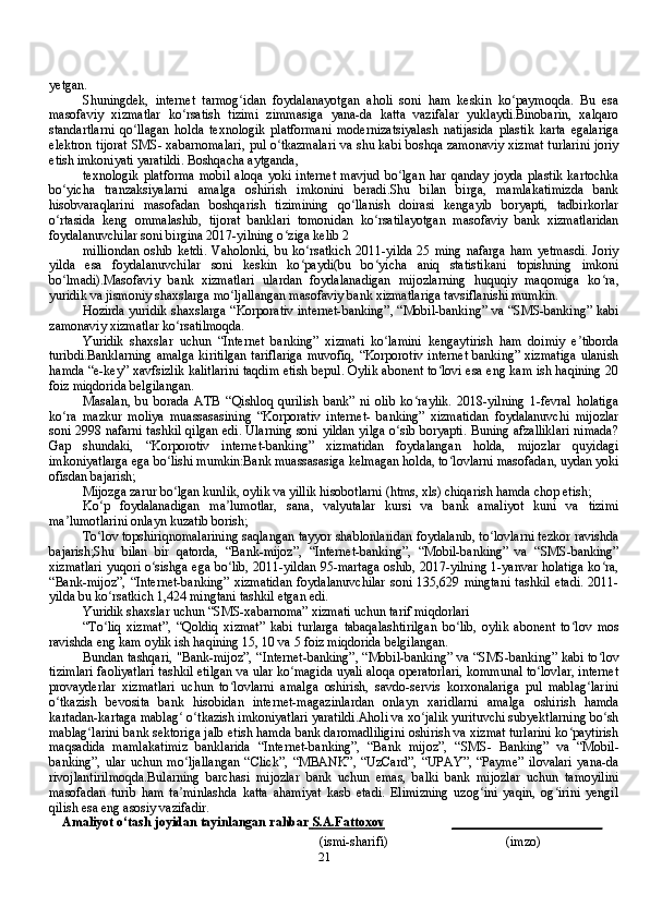 21yetgan.
Shuningdek,   internet   tarmog idan   foydalanayotgan   aholi   soni   ham   keskin   ko paymoqda.   Bu   esaʻ ʻ
masofaviy   xizmatlar   ko rsatish   tizimi   zimmasiga   yana-da   katta   vazifalar   yuklaydi.Binobarin,   xalqaro	
ʻ
standartlarni   qo llagan   holda   texnologik   platformani   modernizatsiyalash   natijasida   plastik   karta   egalariga	
ʻ
elektron tijorat SMS- xabarnomalari, pul o tkazmalari va shu kabi boshqa zamonaviy xizmat turlarini joriy	
ʻ
etish imkoniyati yaratildi. Boshqacha aytganda,
texnologik   platforma   mobil   aloqa   yoki   internet   mavjud   bo lgan   har   qanday   joyda   plastik   kartochka	
ʻ
bo yicha   tranzaksiyalarni   amalga   oshirish   imkonini   beradi.Shu   bilan   birga,   mamlakatimizda   bank	
ʻ
hisobvaraqlarini   masofadan   boshqarish   tizimining   qo llanish   doirasi   kengayib   boryapti,   tadbirkorlar	
ʻ
o rtasida   keng   ommalashib,   tijorat   banklari   tomonidan   ko rsatilayotgan   masofaviy   bank   xizmatlaridan	
ʻ ʻ
foydalanuvchilar soni birgina 2017-yilning o ziga kelib 2	
ʻ
milliondan   oshib   ketdi.   Vaholonki,  bu  ko rsatkich  2011-yilda   25  ming   nafarga  ham   yetmasdi.  Joriy	
ʻ
yilda   esa   foydalanuvchilar   soni   keskin   ko paydi(bu   bo yicha   aniq   statistikani   topishning   imkoni
ʻ ʻ
bo lmadi).Masofaviy   bank   xizmatlari   ulardan   foydalanadigan   mijozlarning   huquqiy   maqomiga   ko ra,	
ʻ ʻ
yuridik va jismoniy shaxslarga mo ljallangan masofaviy bank xizmatlariga tavsiflanishi mumkin.	
ʻ
Hozirda yuridik shaxslarga “Korporativ internet-banking”, “Mobil-banking” va “SMS-banking” kabi
zamonaviy xizmatlar ko rsatilmoqda.	
ʻ
Yuridik   shaxslar   uchun   “Internet   banking”   xizmati   ko lamini   kengaytirish   ham   doimiy   e tiborda	
ʻ ʼ
turibdi.Banklarning  amalga  kiritilgan  tariflariga  muvofiq,  “Korporotiv  internet  banking” xizmatiga  ulanish
hamda “e-key” xavfsizlik kalitlarini taqdim etish bepul. Oylik abonent to lovi esa eng kam ish haqining 20	
ʻ
foiz miqdorida belgilangan.
Masalan,   bu   borada   ATB   “Qishloq   qurilish   bank”   ni   olib   ko raylik.   2018-yilning   1-fevral   holatiga	
ʻ
ko ra   mazkur   moliya   muassasasining   “Korporativ   internet-   banking”   xizmatidan   foydalanuvchi   mijozlar	
ʻ
soni 2998 nafarni tashkil qilgan edi. Ularning soni yildan yilga o sib boryapti. Buning afzalliklari nimada?	
ʻ
Gap   shundaki,   “Korporotiv   internet-banking”   xizmatidan   foydalangan   holda,   mijozlar   quyidagi
imkoniyatlarga ega bo lishi mumkin:Bank muassasasiga kelmagan holda, to lovlarni masofadan, uydan yoki	
ʻ ʻ
ofisdan bajarish;
Mijozga zarur bo lgan kunlik, oylik va yillik hisobotlarni (htms, xls) chiqarish hamda chop etish;
ʻ
Ko p   foydalanadigan   ma lumotlar,   sana,   valyutalar   kursi   va   bank   amaliyot   kuni   va   tizimi	
ʻ ʼ
ma lumotlarini onlayn kuzatib borish;	
ʼ
To lov topshiriqnomalarining saqlangan tayyor shablonlaridan foydalanib, to lovlarni tezkor ravishda	
ʻ ʻ
bajarish;Shu   bilan   bir   qatorda,   “Bank-mijoz”,   “Internet-banking”,   “Mobil-banking”   va   “SMS-banking”
xizmatlari yuqori o sishga ega bo lib, 2011-yildan 95-martaga oshib, 2017-yilning 1-yanvar holatiga ko ra,	
ʻ ʻ ʻ
“Bank-mijoz”,   “Internet-banking”   xizmatidan   foydalanuvchilar   soni   135,629  mingtani   tashkil   etadi.   2011-
yilda bu ko rsatkich 1,424 mingtani tashkil etgan edi.	
ʻ
Yuridik shaxslar uchun “SMS-xabarnoma” xizmati uchun tarif miqdorlari
“To liq   xizmat”,   “Qoldiq   xizmat”   kabi   turlarga   tabaqalashtirilgan   bo lib,   oylik   abonent   to lov   mos
ʻ ʻ ʻ
ravishda eng kam oylik ish haqining 15, 10 va 5 foiz miqdorida belgilangan.
Bundan tashqari, "Bank-mijoz”, “Internet-banking”, “Mobil-banking” va “SMS-banking” kabi to lov	
ʻ
tizimlari faoliyatlari tashkil etilgan va ular ko magida uyali aloqa operatorlari, kommunal to lovlar, internet	
ʻ ʻ
provayderlar   xizmatlari   uchun   to lovlarni   amalga   oshirish,   savdo-servis   korxonalariga   pul   mablag larini	
ʻ ʻ
o tkazish   bevosita   bank   hisobidan   internet-magazinlardan   onlayn   xaridlarni   amalga   oshirish   hamda	
ʻ
kartadan-kartaga mablag  o tkazish imkoniyatlari yaratildi.Aholi va xo jalik yurituvchi subyektlarning bo sh	
ʻ ʻ ʻ ʻ
mablag larini bank sektoriga jalb etish hamda bank daromadliligini oshirish va xizmat turlarini ko paytirish	
ʻ ʻ
maqsadida   mamlakatimiz   banklarida   “Internet-banking”,   “Bank   mijoz”,   “SMS-   Banking”   va   “Mobil-
banking”,   ular   uchun   mo ljallangan   “Click”,   “MBANK”,   “UzCard”,   “UPAY”,   “Payme”   ilovalari   yana-da	
ʻ
rivojlantirilmoqda.Bularning   barchasi   mijozlar   bank   uchun   emas,   balki   bank   mijozlar   uchun   tamoyilini
masofadan   turib   ham   ta minlashda   katta   ahamiyat   kasb   etadi.   Elimizning   uzog ini   yaqin,   og irini   yengil
ʼ ʻ ʻ
qilish esa eng asosiy vazifadir.
Amaliyot   o‘tash   joyidan   tayinlangan   rahbar     S.A.Fattoxov    _______________________
(ismi-sharifi) (imzo) 