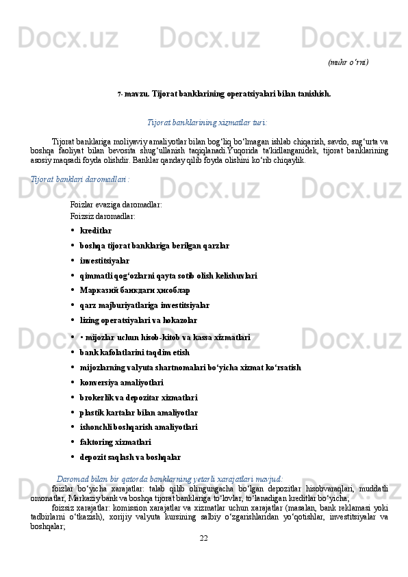 22 (muhr   o‘rni)
7- mavzu.   Tijorat   banklarining   operatsiyalari   bilan   tanishish.
Tijorat   banklarining   xizmatlar   turi:
Tijorat   banklariga   moliyaviy   amaliyotlar   bilan   bog‘liq   bo‘lmagan   ishlab   chiqarish,   savdo,   sug‘urta   va
boshqa   faoliyat   bilan   bevosita   shug‘ullanish   taqiqlanadi.Yuqorida   ta'kidlanganidek,   tijorat   banklarining
asosiy   maqsadi   foyda   olishdir.   Banklar   qanday   qilib foyda   olishini   ko‘rib chiqaylik.
Tijorat   banklari   daromadlari:
Foizlar   evaziga   daromadlar:
Foizsiz   daromadlar:
• kreditlar
• boshqa   tijorat   banklariga   berilgan   qarzlar
• investitsiyalar
• qimmatli   qog‘ozlarni   qayta   sotib   olish   kelishuvlari
• Марказий   банкдаги   ҳисоблар
• qarz   majburiyatlariga   investitsiyalar
• lizing   operatsiyalari   va   hokazolar
• •   mijozlar   uchun   hisob-kitob   va   kassa   xizmatlari
• bank   kafolatlarini   taqdim   etish
• mijozlarning   valyuta   shartnomalari   bo‘yicha   xizmat   ko‘rsatish
• konversiya   amaliyotlari
• brokerlik   va   depozitar   xizmatlari
• plastik   kartalar   bilan   amaliyotlar
• ishonchli   boshqarish   amaliyotlari
• faktoring   xizmatlari
• depozit saqlash va boshqalar
Daromad   bilan   bir   qatorda   banklarning   yetarli   xarajatlari   mavjud:
foizlar   bo‘yicha   xarajatlar:   talab   qilib   olingungacha   bo‘lgan   depozitlar   hisobvaraqlari,   muddatli
omonatlar, Markaziy bank va boshqa tijorat banklariga to‘lovlar, to‘lanadigan kreditlar bo‘yicha;
foizsiz   xarajatlar:   komission   xarajatlar   va   xizmatlar   uchun  xarajatlar   (masalan,   bank   reklamasi   yoki
tadbirlarni   o‘tkazish),   xorijiy   valyuta   kursining   salbiy   o‘zgarishlaridan   yo‘qotishlar,   investitsiyalar   va
boshqalar; 