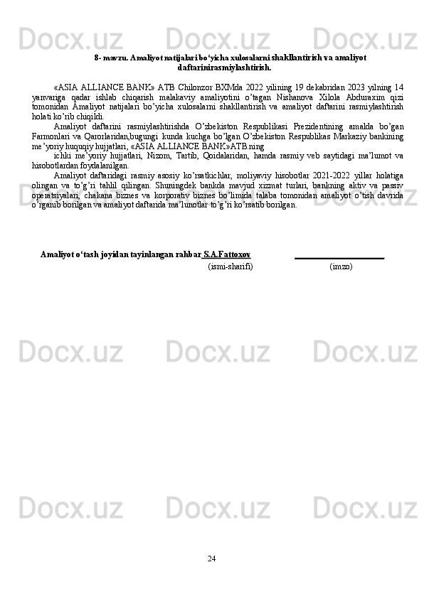 248- mavzu.	 Amaliyot	 natijalari	 bo‘yicha	 xulosalarni	  shakllantirish   va   amaliyot
daftarinirasmiylashtirish.
« ASIA  ALLIANCE BANK» ATB Chilonzor  BXMda 2022 yilining  19 dekabridan  2023 yilning  14
yanvariga   qadar   ishlab   chiqarish   malakaviy   amaliyotini   o’tagan   Nishanova   Xilola   Abduraxim   qizi
tomonidan   Amaliyot   natijalari   bo’yicha   xulosalarni   shakllantirish   va   amaliyot   daftarini   rasmiylashtirish
holati ko’rib chiqildi.
Amaliyot   daftarini   rasmiylashtirishda   O’zbekiston   Respublikasi   Prezidentining   amalda   bo’gan
Farmonlari   va   Qarorlaridan,bugungi   kunda   kuchga   bo’lgan   O’zbekiston   Respublikas   Markaziy   bankining
me’yoriy huquqiy hujjatlari, «ASIA ALLIANCE BANK»ATB.ning
ichki   me’yoriy   hujjatlari,   Nizom,   Tartib,   Qoidalaridan,   hamda   rasmiy   veb   saytidagi   ma’lumot   va
hisobotlardan foydalanilgan.
Amaliyot   daftaridagi   rasmiy   asosiy   ko’rsatkichlar,   moliyaviy   hisobotlar   2021-2022   yillar   holatiga
olingan   va   to’g’ri   tahlil   qilingan.   Shuningdek   bankda   mavjud   xizmat   turlari,   bankning   aktiv   va   passiv
operatsiyalari,   chakana   biznes   va   korporativ   biznes   bo’limida   talaba   tomonidan   amaliyot   o’tish   davrida
o’rganib borilgan va amaliyot daftarida ma’lunotlar to’g’ri ko’rsatib borilgan.
Amaliyot o‘tash   joyidan   tayinlangan rahbar     S.A.Fattoxov    _____________________
(ismi-sharifi) (imzo) 