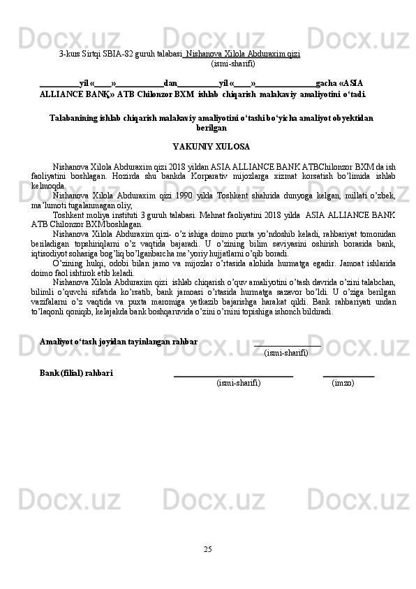 253-kurs   Sirtqi   SBIA-82   guruh   talabasi          Nishanova Xilola Abduraxim qizi   
(ismi-sharifi)
                         yil   «          »                         dan                     yil   «          »                               gacha   « ASIA 
ALLIANCE BANK »   ATB Chilonzor BXM   ishlab   chiqarish   malakaviy   amaliyotini   o‘tadi.
Talabanining ishlab chiqarish malakaviy amaliyotini o‘tashi bo‘yicha amaliyot obyektidan
berilgan
YAKUNIY XULOSA
Nishanova Xilola Abduraxim qizi 2018 yildan ASIA ALLIANCE BANK ATBChilonzor BXM da ish
faoliyatini   boshlagan.   Hozirda   shu   bankda   Korparativ   mijozlarga   xizmat   korsatish   bo’limida   ishlab
kelmoqda.
Nishanova   Xilola   Abduraxim   qizi   1990   yilda   Toshkent   shahrida   dunyoga   kelgan,   millati   o’zbek,
ma’lumoti tugalanmagan oliy,
Toshkent moliya instituti 3 guruh talabasi. Mehnat faoliyatini 2018 yilda  ASIA ALLIANCE BANK
ATB Chilonzor BXM boshlagan.
Nishanova  Xilola  Abduraxim qizi-  o’z  ishiga doimo  puxta yo’ndoshib keladi,  rahbariyat  tomonidan
beriladigan   topshiriqlarni   o’z   vaqtida   bajaradi.   U   o’zining   bilim   saviyasini   oshirish   borasida   bank,
iqtisodiyot sohasiga bog’liq bo’lganbarcha me’yoriy hujjatlarni o’qib boradi.
O’zining   hulqi,   odobi   bilan   jamo   va   mijozlar   o’rtasida   alohida   hurmatga   egadir.   Jamoat   ishlarida
doimo faol ishtirok etib keladi.
Nishanova Xilola Abduraxim qizi  ishlab chiqarish o’quv amaliyotini o’tash davrida o’zini talabchan,
bilimli   o’quvchi   sifatida   ko’rsatib,   bank   jamoasi   o’rtasida   hurmatga   sazavor   bo’ldi.   U   o’ziga   berilgan
vazifalarni   o’z   vaqtida   va   puxta   maromiga   yetkazib   bajarishga   harakat   qildi.   Bank   rahbariyati   undan
to’laqonli qoniqib, kelajakda bank boshqaruvida o’zini o’rnini topishiga ishonch bildiradi.
Amaliyot   o‘tash   joyidan   tayinlangan   rahbar ________________
     (ismi-sharifi)
Bank   (filial)   rahbari                                                                                               
(ismi-sharifi) (imzo)