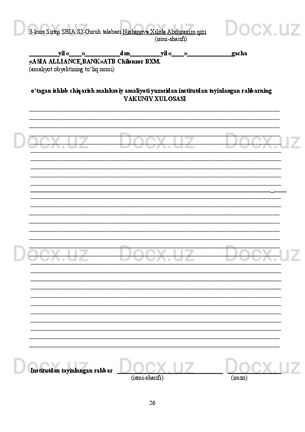 263-kurs   Sirtqi   SBIA   82-Guruh   talabasi   Nishanova Xilola Abduraxim qizi
(ismi-sharifi)
                         yil   «          »                         dan                     yil   «          »                               gacha
« ASIA ALLIANCE BANK » ATB Chilonzor BXM.
(amaliyot   obyektining   to‘liq   nomi)
o‘tagan   ishlab   chiqarish   malakaviy   amaliyoti   yuzasidan   institutdan   tayinlangan   rahbarning
YAKUNIY XULOSASI   
                                                                                                                                                               _               
Institutdan   tayinlangan   rahbar                                                                                                                        
(ismi-sharifi) (imzo) 