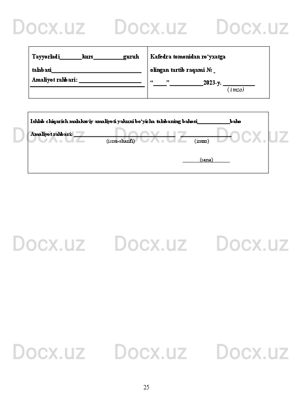 2 5
6Tayyorladi                 kurs                      guruh
talabasi                                                             
Amaliyot   rahbari:                                                    Kafedra   tomonidan   ro‘yxatga  
olingan   tartib   raqami   №      
“           ”                        202 3 - y.                             
(   imzo)
Ishlab   chiqarish   malakaviy   amaliyoti   yakuni   bo‘yicha   talabaning   bahosi                         baho
Amaliyot   rahbari:                                                                                                                                
(ismi-sharifi) (imzo)
(sana) 