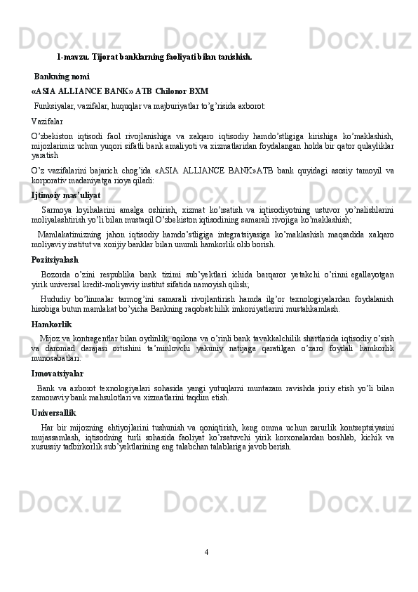 41-mavzu.   Tijorat   banklarning   faoliyati   bilan   tanishish.
Bankning   nomi
«ASIA ALLIANCE BANK»   ATB   Chilonor BXM
Funksiyalar,   vazifalar,   huquqlar   va   majburiyatlar   to’g’risida   axborot:
Vazifalar
O’zbekiston   iqtisodi   faol   rivojlanishiga   va   xalqaro   iqtisodiy   hamdo’stligiga   kirishiga   ko’maklashish,
mijozlarimiz uchun yuqori sifatli bank amaliyoti va xizmatlaridan foydalangan   holda   bir   qator   qulayliklar
yaratish
O’z   vazifalarini   bajarich   chog’ida   «ASIA   ALLIANCE   BANK»ATB   bank   quyidagi   asosiy   tamoyil   va
korporativ   madaniyatga   rioya   qiladi:
Ijtimoiy   mas’uliyat
Sarmoya   loyihalarini   amalga   oshirish,   xizmat   ko’rsatish   va   iqtisodiyotning   ustuvor   yo’nalishlarini
moliyalashtirish yo’li bilan mustaqil O’zbekiston iqtisodining samarali rivojiga   ko’maklashish;
Mamlakatimizning   jahon   iqtisodiy   hamdo’stligiga   integratsiyasiga   ko’maklashish   maqsadida   xalqaro
moliyaviy   institut va   xorijiy   banklar   bilan   unumli   hamkorlik   olib   borish.
Pozitsiyalash
Bozorda   o’zini   respublika   bank   tizimi   sub’yektlari   ichida   barqaror   yetakchi   o’rinni   egallayotgan
yirik   universal   kredit-moliyaviy   institut sifatida   namoyish   qilish;
Hududiy   bo’linmalar   tarmog’ini   samarali   rivojlantirish   hamda   ilg’or   texnologiyalardan   foydalanish
hisobiga   butun   mamlakat   bo’yicha   Bankning   raqobatchilik   imkoniyatlarini   mustahkamlash.
Hamkorlik
Mijoz va   kontragentlar   bilan oydinlik, oqilona   va o’rinli bank tavakkalchilik shartlarida   iqtisodiy o’sish
va   daromad   darajasi   ortishini   ta’minlovchi   yakuniy   natijaga   qaratilgan   o’zaro   foydali   hamkorlik
munosabatlari.
Innovatsiyalar
Bank   va   axborot   texnologiyalari   sohasida   yangi   yutuqlarni   muntazam   ravishda   joriy   etish   yo’li   bilan
zamonaviy   bank   mahsulotlari va   xizmatlarini   taqdim   etish.
Universallik
Har   bir   mijozning   ehtiyojlarini   tushunish   va   qoniqtirish,   keng   omma   uchun   zarurlik   kontseptsiyasini
mujassamlash,   iqtisodning   turli   sohasida   faoliyat   ko’rsatuvchi   yirik   korxonalardan   boshlab,   kichik   va
xusussiy   tadbirkorlik   sub’yektlarining   eng   talabchan   talablariga   javob   berish. 